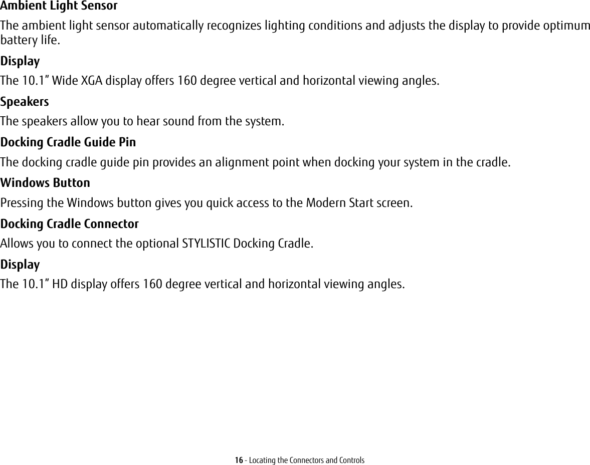 16 - Locating the Connectors and ControlsAmbient Light Sensor The ambient light sensor automatically recognizes lighting conditions and adjusts the display to provide optimum battery life.Display The 10.1” Wide XGA display offers 160 degree vertical and horizontal viewing angles.Speakers The speakers allow you to hear sound from the system.Docking Cradle Guide Pin The docking cradle guide pin provides an alignment point when docking your system in the cradle.Windows Button  Pressing the Windows button gives you quick access to the Modern Start screen. Docking Cradle Connector Allows you to connect the optional STYLISTIC Docking Cradle. Display The 10.1” HD display offers 160 degree vertical and horizontal viewing angles.