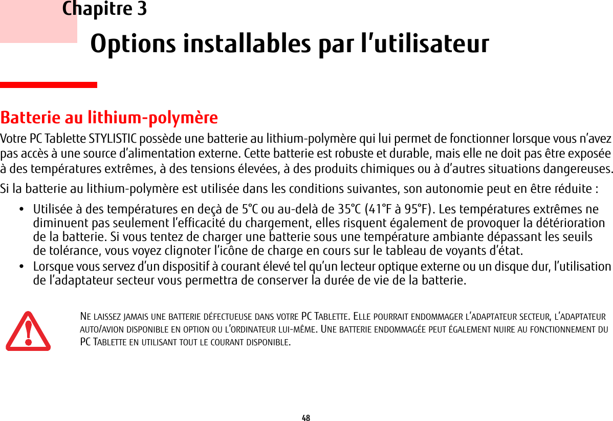 48     Chapitre 3    Options installables par l’utilisateurBatterie au lithium-polymèreVotre PC Tablette STYLISTIC possède une batterie au lithium-polymère qui lui permet de fonctionner lorsque vous n’avez pas accès à une source d’alimentation externe. Cette batterie est robuste et durable, mais elle ne doit pas être exposée à des températures extrêmes, à des tensions élevées, à des produits chimiques ou à d’autres situations dangereuses.Si la batterie au lithium-polymère est utilisée dans les conditions suivantes, son autonomie peut en être réduite :•Utilisée à des températures en deçà de 5°C ou au-delà de 35°C (41°F à 95°F). Les températures extrêmes ne diminuent pas seulement l’efficacité du chargement, elles risquent également de provoquer la détérioration de la batterie. Si vous tentez de charger une batterie sous une température ambiante dépassant les seuils de tolérance, vous voyez clignoter l’icône de charge en cours sur le tableau de voyants d’état. •Lorsque vous servez d’un dispositif à courant élevé tel qu’un lecteur optique externe ou un disque dur, l’utilisation de l’adaptateur secteur vous permettra de conserver la durée de vie de la batterie.NE LAISSEZ JAMAIS UNE BATTERIE DÉFECTUEUSE DANS VOTRE PC TABLETTE. ELLE POURRAIT ENDOMMAGER L’ADAPTATEUR SECTEUR, L’ADAPTATEUR AUTO/AVION DISPONIBLE EN OPTION OU L’ORDINATEUR LUI-MÊME. UNE BATTERIE ENDOMMAGÉE PEUT ÉGALEMENT NUIRE AU FONCTIONNEMENT DU PC TABLETTE EN UTILISANT TOUT LE COURANT DISPONIBLE.