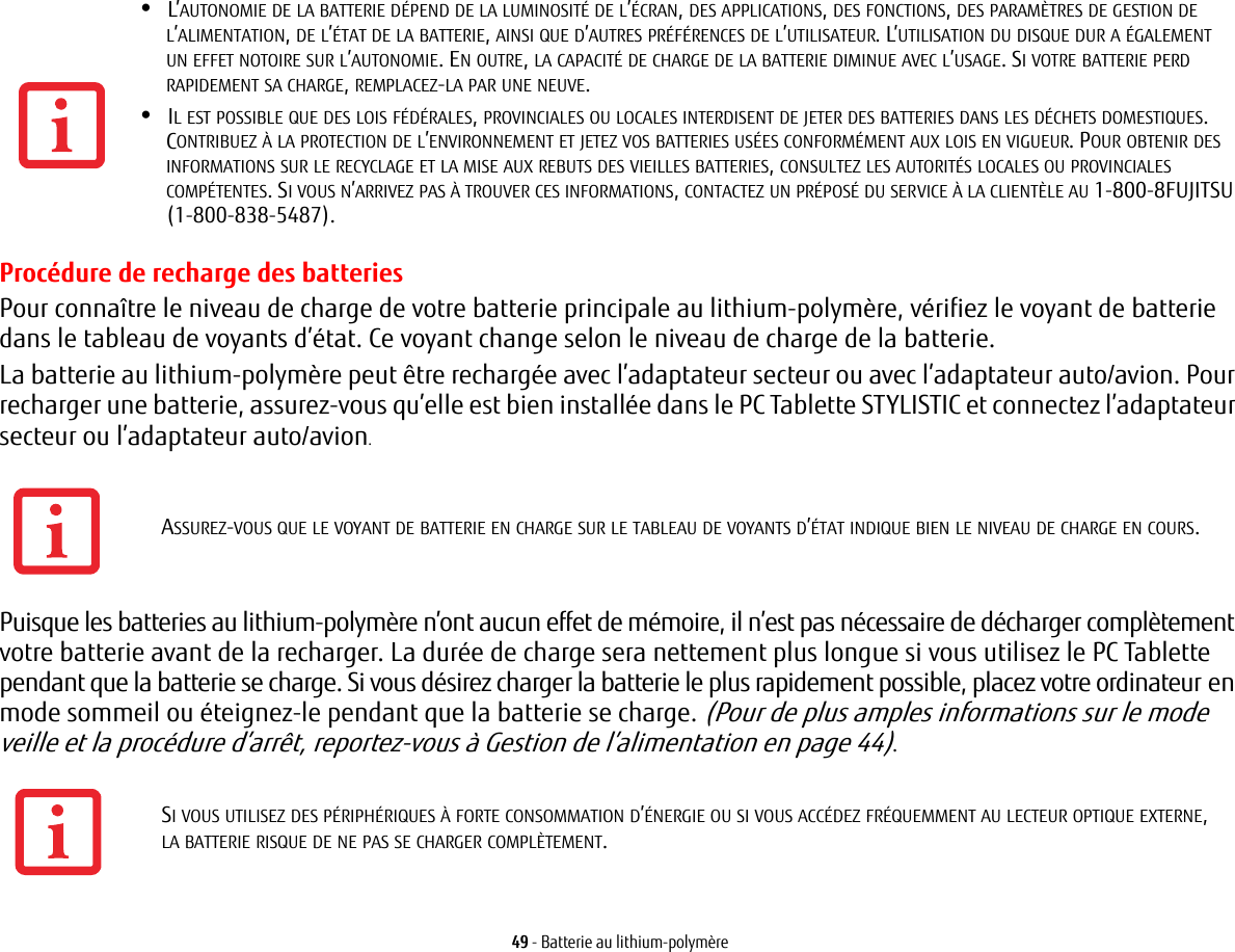 49 - Batterie au lithium-polymèreProcédure de recharge des batteriesPour connaître le niveau de charge de votre batterie principale au lithium-polymère, vérifiez le voyant de batterie dans le tableau de voyants d’état. Ce voyant change selon le niveau de charge de la batterie.La batterie au lithium-polymère peut être rechargée avec l’adaptateur secteur ou avec l’adaptateur auto/avion. Pour recharger une batterie, assurez-vous qu’elle est bien installée dans le PC Tablette STYLISTIC et connectez l’adaptateur secteur ou l’adaptateur auto/avion.Puisque les batteries au lithium-polymère n’ont aucun effet de mémoire, il n’est pas nécessaire de décharger complètement votre batterie avant de la recharger. La durée de charge sera nettement plus longue si vous utilisez le PC Tablette pendant que la batterie se charge. Si vous désirez charger la batterie le plus rapidement possible, placez votre ordinateur en mode sommeil ou éteignez-le pendant que la batterie se charge. (Pour de plus amples informations sur le mode veille et la procédure d’arrêt, reportez-vous à Gestion de l’alimentation en page 44).•L’AUTONOMIE DE LA BATTERIE DÉPEND DE LA LUMINOSITÉ DE L’ÉCRAN, DES APPLICATIONS, DES FONCTIONS, DES PARAMÈTRES DE GESTION DE L’ALIMENTATION, DE L’ÉTAT DE LA BATTERIE, AINSI QUE D’AUTRES PRÉFÉRENCES DE L’UTILISATEUR. L’UTILISATION DU DISQUE DUR A ÉGALEMENT UN EFFET NOTOIRE SUR L’AUTONOMIE. EN OUTRE, LA CAPACITÉ DE CHARGE DE LA BATTERIE DIMINUE AVEC L’USAGE. SI VOTRE BATTERIE PERD RAPIDEMENT SA CHARGE, REMPLACEZ-LA PAR UNE NEUVE.•IL EST POSSIBLE QUE DES LOIS FÉDÉRALES, PROVINCIALES OU LOCALES INTERDISENT DE JETER DES BATTERIES DANS LES DÉCHETS DOMESTIQUES. CONTRIBUEZ À LA PROTECTION DE L’ENVIRONNEMENT ET JETEZ VOS BATTERIES USÉES CONFORMÉMENT AUX LOIS EN VIGUEUR. POUR OBTENIR DES INFORMATIONS SUR LE RECYCLAGE ET LA MISE AUX REBUTS DES VIEILLES BATTERIES, CONSULTEZ LES AUTORITÉS LOCALES OU PROVINCIALES COMPÉTENTES. SI VOUS N’ARRIVEZ PAS À TROUVER CES INFORMATIONS, CONTACTEZ UN PRÉPOSÉ DU SERVICE À LA CLIENTÈLE AU 1-800-8FUJITSU (1-800-838-5487).ASSUREZ-VOUS QUE LE VOYANT DE BATTERIE EN CHARGE SUR LE TABLEAU DE VOYANTS D’ÉTAT INDIQUE BIEN LE NIVEAU DE CHARGE EN COURS.SI VOUS UTILISEZ DES PÉRIPHÉRIQUES À FORTE CONSOMMATION D’ÉNERGIE OU SI VOUS ACCÉDEZ FRÉQUEMMENT AU LECTEUR OPTIQUE EXTERNE, LA BATTERIE RISQUE DE NE PAS SE CHARGER COMPLÈTEMENT.