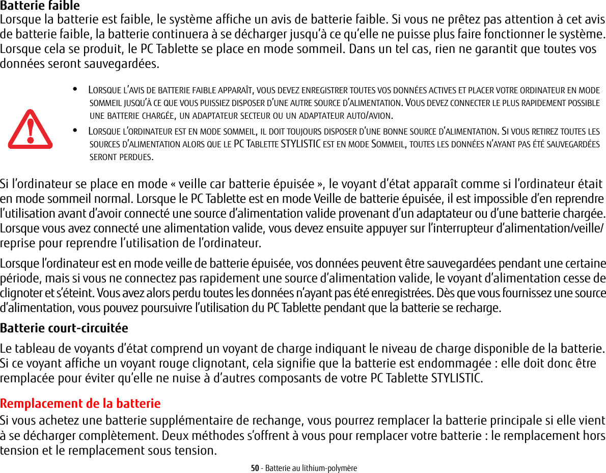 50 - Batterie au lithium-polymèreBatterie faible Lorsque la batterie est faible, le système affiche un avis de batterie faible. Si vous ne prêtez pas attention à cet avis de batterie faible, la batterie continuera à se décharger jusqu’à ce qu’elle ne puisse plus faire fonctionner le système. Lorsque cela se produit, le PC Tablette se place en mode sommeil. Dans un tel cas, rien ne garantit que toutes vos données seront sauvegardées.Si l’ordinateur se place en mode « veille car batterie épuisée », le voyant d’état apparaît comme si l’ordinateur était en mode sommeil normal. Lorsque le PC Tablette est en mode Veille de batterie épuisée, il est impossible d’en reprendre l’utilisation avant d’avoir connecté une source d’alimentation valide provenant d’un adaptateur ou d’une batterie chargée. Lorsque vous avez connecté une alimentation valide, vous devez ensuite appuyer sur l’interrupteur d’alimentation/veille/reprise pour reprendre l’utilisation de l’ordinateur. Lorsque l’ordinateur est en mode veille de batterie épuisée, vos données peuvent être sauvegardées pendant une certaine période, mais si vous ne connectez pas rapidement une source d’alimentation valide, le voyant d’alimentation cesse de clignoter et s’éteint. Vous avez alors perdu toutes les données n’ayant pas été enregistrées. Dès que vous fournissez une source d’alimentation, vous pouvez poursuivre l’utilisation du PC Tablette pendant que la batterie se recharge.Batterie court-circuitée Le tableau de voyants d’état comprend un voyant de charge indiquant le niveau de charge disponible de la batterie. Si ce voyant affiche un voyant rouge clignotant, cela signifie que la batterie est endommagée : elle doit donc être remplacée pour éviter qu’elle ne nuise à d’autres composants de votre PC Tablette STYLISTIC.Remplacement de la batterie Si vous achetez une batterie supplémentaire de rechange, vous pourrez remplacer la batterie principale si elle vient à se décharger complètement. Deux méthodes s’offrent à vous pour remplacer votre batterie : le remplacement hors tension et le remplacement sous tension.•LORSQUE L’AVIS DE BATTERIE FAIBLE APPARAÎT, VOUS DEVEZ ENREGISTRER TOUTES VOS DONNÉES ACTIVES ET PLACER VOTRE ORDINATEUR EN MODE SOMMEIL JUSQU’À CE QUE VOUS PUISSIEZ DISPOSER D’UNE AUTRE SOURCE D’ALIMENTATION. VOUS DEVEZ CONNECTER LE PLUS RAPIDEMENT POSSIBLE UNE BATTERIE CHARGÉE, UN ADAPTATEUR SECTEUR OU UN ADAPTATEUR AUTO/AVION.•LORSQUE L’ORDINATEUR EST EN MODE SOMMEIL, IL DOIT TOUJOURS DISPOSER D’UNE BONNE SOURCE D’ALIMENTATION. SI VOUS RETIREZ TOUTES LES SOURCES D’ALIMENTATION ALORS QUE LE PC TABLETTE STYLISTIC EST EN MODE SOMMEIL, TOUTES LES DONNÉES N’AYANT PAS ÉTÉ SAUVEGARDÉES SERONT PERDUES.