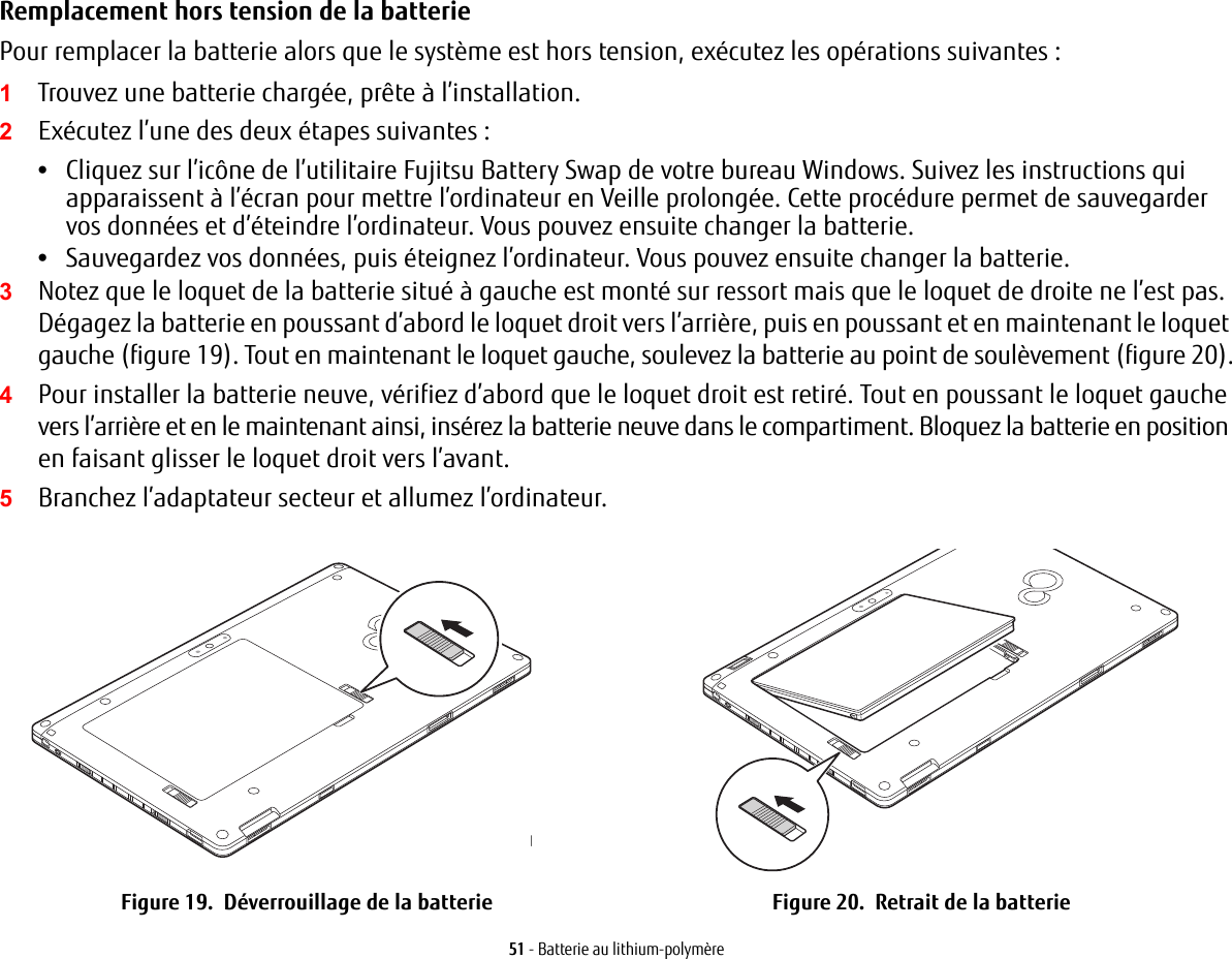 51 - Batterie au lithium-polymèreRemplacement hors tension de la batterie Pour remplacer la batterie alors que le système est hors tension, exécutez les opérations suivantes : 1Trouvez une batterie chargée, prête à l’installation.2Exécutez l’une des deux étapes suivantes :•Cliquez sur l’icône de l’utilitaire Fujitsu Battery Swap de votre bureau Windows. Suivez les instructions qui apparaissent à l’écran pour mettre l’ordinateur en Veille prolongée. Cette procédure permet de sauvegarder vos données et d’éteindre l’ordinateur. Vous pouvez ensuite changer la batterie.•Sauvegardez vos données, puis éteignez l’ordinateur. Vous pouvez ensuite changer la batterie.3Notez que le loquet de la batterie situé à gauche est monté sur ressort mais que le loquet de droite ne l’est pas. Dégagez la batterie en poussant d’abord le loquet droit vers l’arrière, puis en poussant et en maintenant le loquet gauche (figure 19). Tout en maintenant le loquet gauche, soulevez la batterie au point de soulèvement (figure 20).4Pour installer la batterie neuve, vérifiez d’abord que le loquet droit est retiré. Tout en poussant le loquet gauche vers l’arrière et en le maintenant ainsi, insérez la batterie neuve dans le compartiment. Bloquez la batterie en position en faisant glisser le loquet droit vers l’avant.5Branchez l’adaptateur secteur et allumez l’ordinateur.Point de souFigure 19.  Déverrouillage de la batterie Figure 20.  Retrait de la batterie