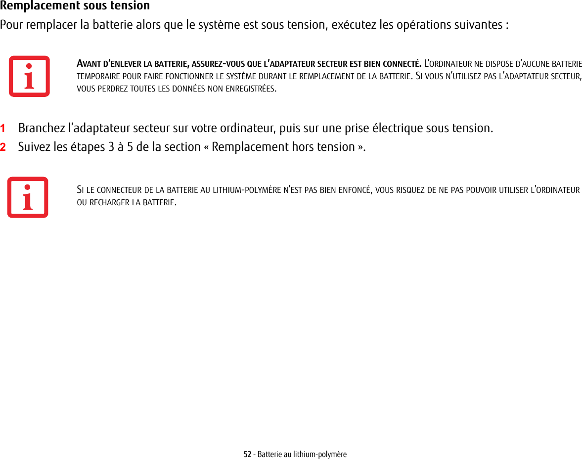 52 - Batterie au lithium-polymèreRemplacement sous tension Pour remplacer la batterie alors que le système est sous tension, exécutez les opérations suivantes : 1Branchez l’adaptateur secteur sur votre ordinateur, puis sur une prise électrique sous tension.2Suivez les étapes 3 à 5 de la section « Remplacement hors tension ». AVANT D’ENLEVER LA BATTERIE, ASSUREZ-VOUS QUE L’ADAPTATEUR SECTEUR EST BIEN CONNECTÉ. L’ORDINATEUR NE DISPOSE D’AUCUNE BATTERIE TEMPORAIRE POUR FAIRE FONCTIONNER LE SYSTÈME DURANT LE REMPLACEMENT DE LA BATTERIE. SI VOUS N’UTILISEZ PAS L’ADAPTATEUR SECTEUR, VOUS PERDREZ TOUTES LES DONNÉES NON ENREGISTRÉES.SI LE CONNECTEUR DE LA BATTERIE AU LITHIUM-POLYMÈRE N’EST PAS BIEN ENFONCÉ, VOUS RISQUEZ DE NE PAS POUVOIR UTILISER L’ORDINATEUR OU RECHARGER LA BATTERIE.