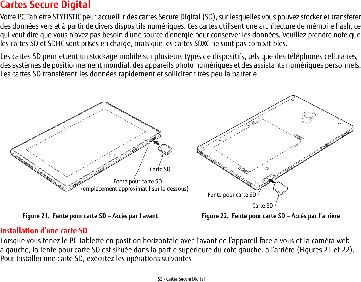 53 - Cartes Secure DigitalCartes Secure DigitalVotre PC Tablette STYLISTIC peut accueillir des cartes Secure Digital (SD), sur lesquelles vous pouvez stocker et transférer des données vers et à partir de divers dispositifs numériques. Ces cartes utilisent une architecture de mémoire flash, ce qui veut dire que vous n’avez pas besoin d’une source d’énergie pour conserver les données. Veuillez prendre note que les cartes SD et SDHC sont prises en charge, mais que les cartes SDXC ne sont pas compatibles.Les cartes SD permettent un stockage mobile sur plusieurs types de dispositifs, tels que des téléphones cellulaires, des systèmes de positionnement mondial, des appareils photo numériques et des assistants numériques personnels. Les cartes SD transfèrent les données rapidement et sollicitent très peu la batterie. Carte SDFente pour carte SD(emplacement approximatif sur le dessous)Carte SDFente pour carte SDFigure 21.  Fente pour carte SD – Accès par l’avant Figure 22.  Fente pour carte SD – Accès par l’arrièreInstallation d’une carte SDLorsque vous tenez le PC Tablette en position horizontale avec l’avant de l’appareil face à vous et la caméra web àgauche, la fente pour carte SD est située dans la partie supérieure du côté gauche, à l’arrière (Figures 21 et 22). Pourinstaller une carte SD, exécutez les opérations suivantes :