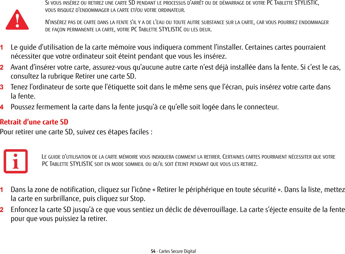 54 - Cartes Secure Digital1Le guide d’utilisation de la carte mémoire vous indiquera comment l’installer. Certaines cartes pourraient nécessiter que votre ordinateur soit éteint pendant que vous les insérez.2Avant d’insérer votre carte, assurez-vous qu’aucune autre carte n’est déjà installée dans la fente. Si c’est le cas, consultez la rubrique Retirer une carte SD.3Tenez l’ordinateur de sorte que l’étiquette soit dans le même sens que l’écran, puis insérez votre carte dans lafente.4Poussez fermement la carte dans la fente jusqu’à ce qu’elle soit logée dans le connecteur. Retrait d’une carte SDPour retirer une carte SD, suivez ces étapes faciles :1Dans la zone de notification, cliquez sur l’icône « Retirer le périphérique en toute sécurité ». Dans la liste, mettez la carte en surbrillance, puis cliquez sur Stop.2Enfoncez la carte SD jusqu’à ce que vous sentiez un déclic de déverrouillage. La carte s’éjecte ensuite de la fente pour que vous puissiez la retirer.SI VOUS INSÉREZ OU RETIREZ UNE CARTE SD PENDANT LE PROCESSUS D’ARRÊT OU DE DÉMARRAGE DE VOTRE PC TABLETTE STYLISTIC, VOUSRISQUEZ D’ENDOMMAGER LA CARTE ET/OU VOTRE ORDINATEUR.N’INSÉREZ PAS DE CARTE DANS LA FENTE S’IL Y A DE L’EAU OU TOUTE AUTRE SUBSTANCE SUR LA CARTE, CAR VOUS POURRIEZ ENDOMMAGER DEFAÇON PERMANENTE LA CARTE, VOTRE PC TABLETTE STYLISTIC OU LES DEUX.LE GUIDE D’UTILISATION DE LA CARTE MÉMOIRE VOUS INDIQUERA COMMENT LA RETIRER. CERTAINES CARTES POURRAIENT NÉCESSITER QUE VOTRE PCTABLETTE STYLISTIC SOIT EN MODE SOMMEIL OU QU’IL SOIT ÉTEINT PENDANT QUE VOUS LES RETIREZ.