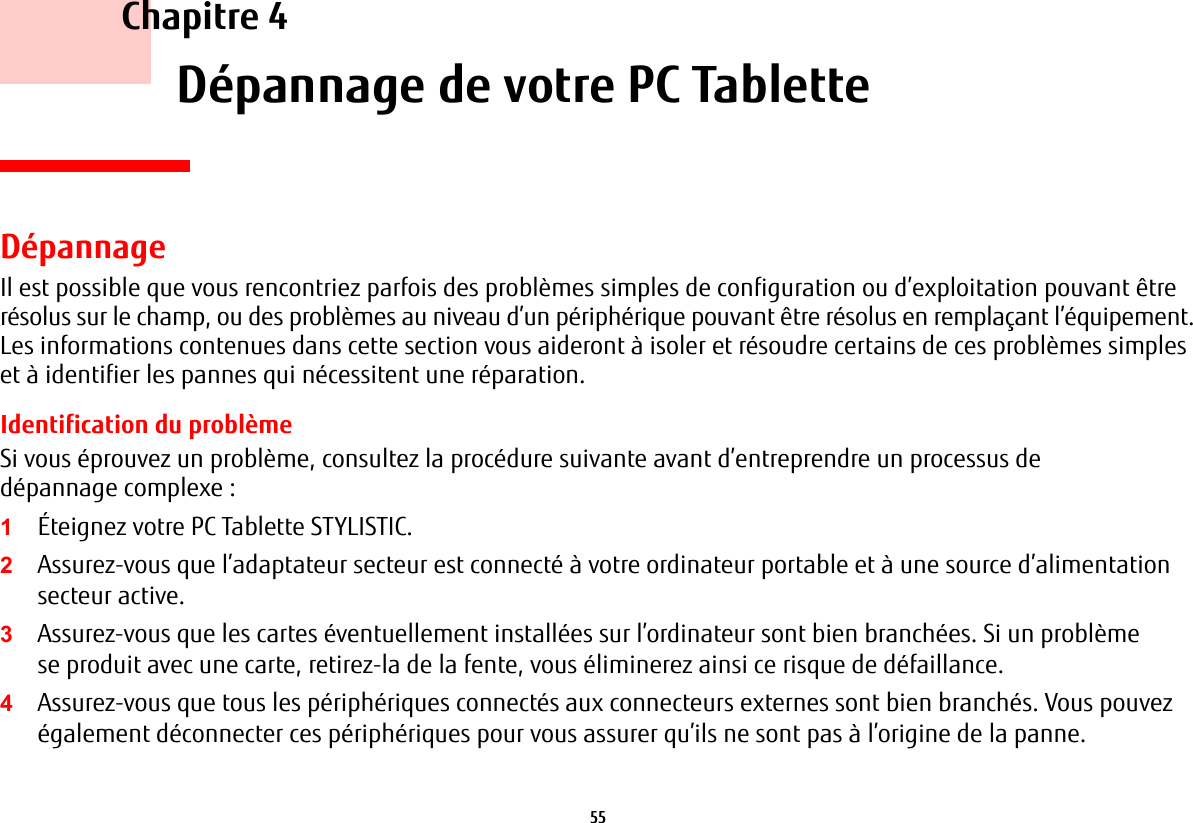 55     Chapitre 4    Dépannage de votre PC TabletteDépannageIl est possible que vous rencontriez parfois des problèmes simples de configuration ou d’exploitation pouvant être résolus sur le champ, ou des problèmes au niveau d’un périphérique pouvant être résolus en remplaçant l’équipement. Les informations contenues dans cette section vous aideront à isoler et résoudre certains de ces problèmes simples et à identifier les pannes qui nécessitent une réparation.Identification du problèmeSi vous éprouvez un problème, consultez la procédure suivante avant d’entreprendre un processus de dépannage complexe :1Éteignez votre PC Tablette STYLISTIC.2Assurez-vous que l’adaptateur secteur est connecté à votre ordinateur portable et à une source d’alimentation secteur active.3Assurez-vous que les cartes éventuellement installées sur l’ordinateur sont bien branchées. Si un problème se produit avec une carte, retirez-la de la fente, vous éliminerez ainsi ce risque de défaillance.4Assurez-vous que tous les périphériques connectés aux connecteurs externes sont bien branchés. Vous pouvez également déconnecter ces périphériques pour vous assurer qu’ils ne sont pas à l’origine de la panne.