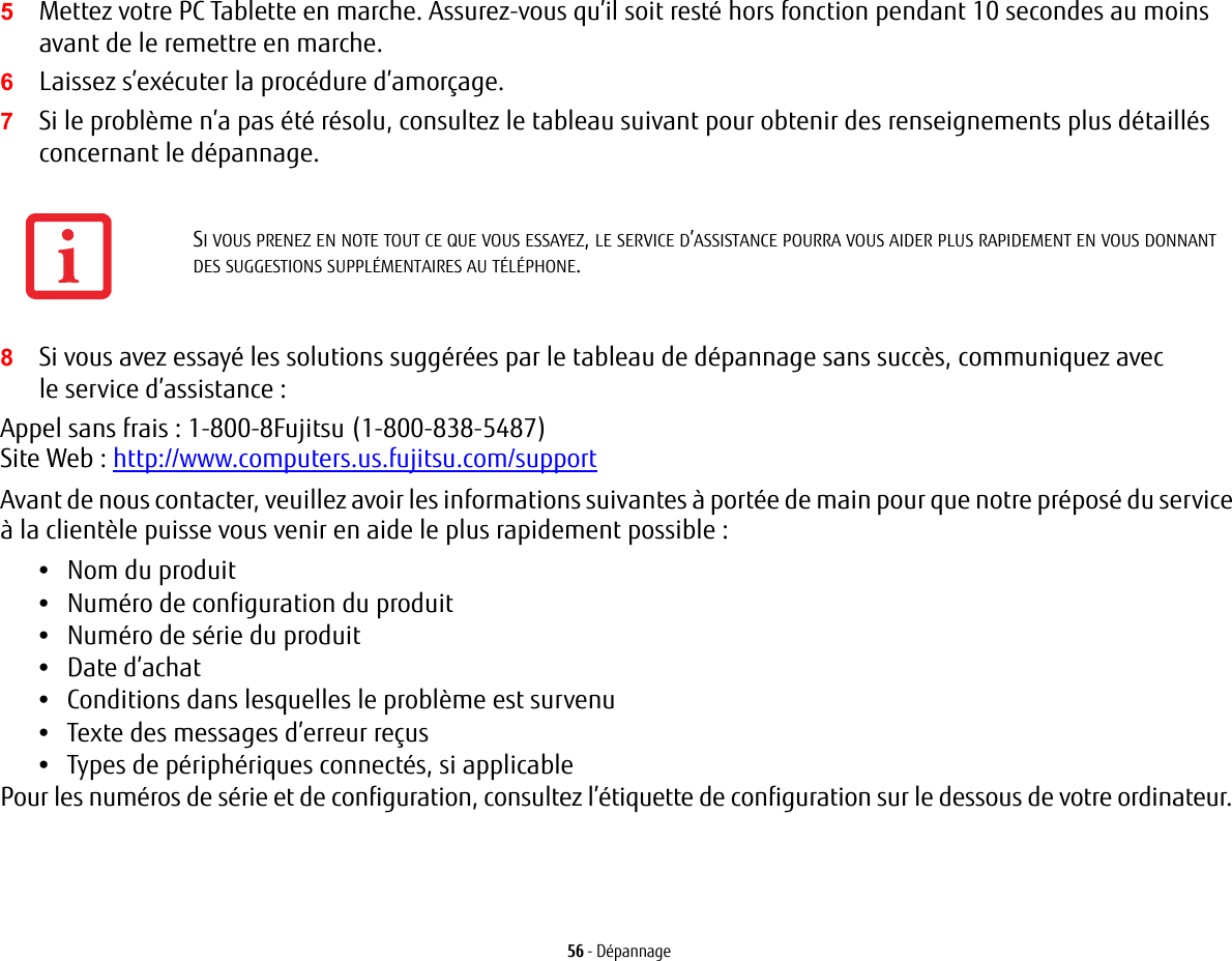 56 - Dépannage5Mettez votre PC Tablette en marche. Assurez-vous qu’il soit resté hors fonction pendant 10 secondes au moins avant de le remettre en marche.6Laissez s’exécuter la procédure d’amorçage.7Si le problème n’a pas été résolu, consultez le tableau suivant pour obtenir des renseignements plus détaillés concernant le dépannage.8Si vous avez essayé les solutions suggérées par le tableau de dépannage sans succès, communiquez avec le service d’assistance : Appel sans frais : 1-800-8Fujitsu (1-800-838-5487) Site Web : http://www.computers.us.fujitsu.com/supportAvant de nous contacter, veuillez avoir les informations suivantes à portée de main pour que notre préposé du service à la clientèle puisse vous venir en aide le plus rapidement possible :•Nom du produit•Numéro de configuration du produit•Numéro de série du produit•Date d’achat•Conditions dans lesquelles le problème est survenu•Texte des messages d’erreur reçus•Types de périphériques connectés, si applicablePour les numéros de série et de configuration, consultez l’étiquette de configuration sur le dessous de votre ordinateur. SI VOUS PRENEZ EN NOTE TOUT CE QUE VOUS ESSAYEZ, LE SERVICE D’ASSISTANCE POURRA VOUS AIDER PLUS RAPIDEMENT EN VOUS DONNANT DES SUGGESTIONS SUPPLÉMENTAIRES AU TÉLÉPHONE.