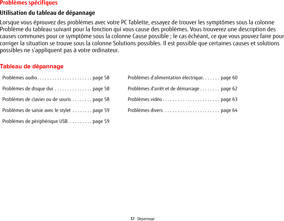 57 - DépannageProblèmes spécifiquesUtilisation du tableau de dépannage Lorsque vous éprouvez des problèmes avec votre PC Tablette, essayez de trouver les symptômes sous la colonne Problème du tableau suivant pour la fonction qui vous cause des problèmes. Vous trouverez une description des causes communes pour ce symptôme sous la colonne Cause possible ; le cas échéant, ce que vous pouvez faire pour corriger la situation se trouve sous la colonne Solutions possibles. Il est possible que certaines causes et solutions possibles ne s’appliquent pas à votre ordinateur.Tableau de dépannageProblèmes audio. . . . . . . . . . . . . . . . . . . . . . page 58Problèmes de disque dur . . . . . . . . . . . . . . . page 58Problèmes de clavier ou de souris . . . . . . . . page 58Problèmes de saisie avec le stylet . . . . . . . . page 59Problèmes de périphérique USB. . . . . . . . . . page 59Problèmes d’alimentation électrique. . . . . . . page 60Problèmes d’arrêt et de démarrage . . . . . . . . page 62Problèmes vidéo . . . . . . . . . . . . . . . . . . . . . . . page 63Problèmes divers  . . . . . . . . . . . . . . . . . . . . . . page 64