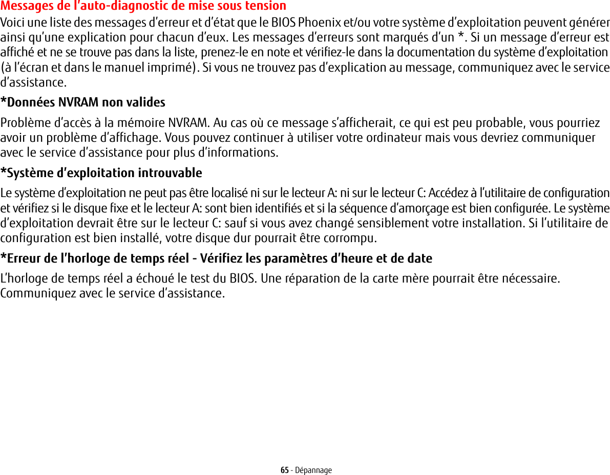 65 - DépannageMessages de l’auto-diagnostic de mise sous tensionVoici une liste des messages d’erreur et d’état que le BIOS Phoenix et/ou votre système d’exploitation peuvent générer ainsi qu’une explication pour chacun d’eux. Les messages d’erreurs sont marqués d’un *. Si un message d’erreur est affiché et ne se trouve pas dans la liste, prenez-le en note et vérifiez-le dans la documentation du système d’exploitation (à l’écran et dans le manuel imprimé). Si vous ne trouvez pas d’explication au message, communiquez avec le service d’assistance.*Données NVRAM non valides Problème d’accès à la mémoire NVRAM. Au cas où ce message s’afficherait, ce qui est peu probable, vous pourriez avoir un problème d’affichage. Vous pouvez continuer à utiliser votre ordinateur mais vous devriez communiquer avec le service d’assistance pour plus d’informations.*Système d’exploitation introuvable  Le système d’exploitation ne peut pas être localisé ni sur le lecteur A: ni sur le lecteur C: Accédez à l’utilitaire de configuration et vérifiez si le disque fixe et le lecteur A: sont bien identifiés et si la séquence d’amorçage est bien configurée. Le système d’exploitation devrait être sur le lecteur C: sauf si vous avez changé sensiblement votre installation. Si l’utilitaire de configuration est bien installé, votre disque dur pourrait être corrompu.*Erreur de l’horloge de temps réel - Vérifiez les paramètres d’heure et de date L’horloge de temps réel a échoué le test du BIOS. Une réparation de la carte mère pourrait être nécessaire. Communiquez avec le service d’assistance.