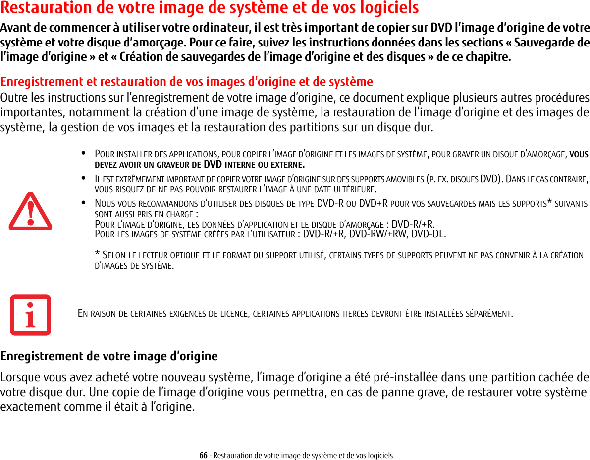 66 - Restauration de votre image de système et de vos logicielsRestauration de votre image de système et de vos logicielsAvant de commencer à utiliser votre ordinateur, il est très important de copier sur DVD l’image d’origine de votre système et votre disque d’amorçage. Pour ce faire, suivez les instructions données dans les sections «Sauvegarde de l’image d’origine » et « Création de sauvegardes de l’image d’origine et des disques » de ce chapitre.Enregistrement et restauration de vos images d’origine et de systèmeOutre les instructions sur l’enregistrement de votre image d’origine, ce document explique plusieurs autres procédures importantes, notamment la création d’une image de système, la restauration de l’image d’origine et des images de système, la gestion de vos images et la restauration des partitions sur un disque dur.•POUR INSTALLER DES APPLICATIONS, POUR COPIER L’IMAGE D’ORIGINE ET LES IMAGES DE SYSTÈME, POUR GRAVER UN DISQUE D’AMORÇAGE, VOUS DEVEZ AVOIR UN GRAVEUR DE DVD INTERNE OU EXTERNE.•IL EST EXTRÊMEMENT IMPORTANT DE COPIER VOTRE IMAGE D’ORIGINE SUR DES SUPPORTS AMOVIBLES (P. EX. DISQUES DVD). DANS LE CAS CONTRAIRE, VOUS RISQUEZ DE NE PAS POUVOIR RESTAURER L’IMAGE À UNE DATE ULTÉRIEURE.•NOUS VOUS RECOMMANDONS D’UTILISER DES DISQUES DE TYPE DVD-R OU DVD+R POUR VOS SAUVEGARDES MAIS LES SUPPORTS* SUIVANTS SONT AUSSI PRIS EN CHARGE :POUR L’IMAGE D’ORIGINE, LES DONNÉES D’APPLICATION ET LE DISQUE D’AMORÇAGE POUR LES IMAGES DE SYSTÈME CRÉÉES PAR L’UTILISATEUR * SELON LE LECTEUR OPTIQUE ET LE FORMAT DU SUPPORT UTILISÉ, CERTAINS TYPES DE SUPPORTS PEUVENT NE PAS CONVENIR À LA CRÉATION D’IMAGES DE SYSTÈME.  Enregistrement de votre image d’origine Lorsque vous avez acheté votre nouveau système, l’image d’origine a été pré-installée dans une partition cachée de votre disque dur. Une copie de l’image d’origine vous permettra, en cas de panne grave, de restaurer votre système exactement comme il était à l’origine.: DVD-R/+R.: DVD-R/+R, DVD-RW/+RW, DVD-DL. EN RAISON DE CERTAINES EXIGENCES DE LICENCE, CERTAINES APPLICATIONS TIERCES DEVRONT ÊTRE INSTALLÉES SÉPARÉMENT.