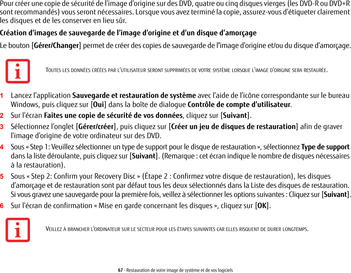 67 - Restauration de votre image de système et de vos logicielsPour créer une copie de sécurité de l’image d’origine sur des DVD, quatre ou cinq disques vierges (les DVD-R ou DVD+R sont recommandés) vous seront nécessaires. Lorsque vous avez terminé la copie, assurez-vous d’étiqueter clairement les disques et de les conserver en lieu sûr.Création d’images de sauvegarde de l’image d’origine et d’un disque d’amorçage Le bouton [Gérer/Changer] permet de créer des copies de sauvegarde de l’image d’origine et/ou du disque d’amorçage.1Lancez l’application Sauvegarde et restauration de système avec l’aide de l’icône correspondante sur le bureau Windows, puis cliquez sur [Oui] dans la boîte de dialogue Contrôle de compte d’utilisateur.2Sur l’écran Faites une copie de sécurité de vos données, cliquez sur [Suivant].3Sélectionnez l’onglet [Gérer/créer], puis cliquez sur [Créer un jeu de disques de restauration] afin de graver l’image d’origine de votre ordinateur sur des DVD.4Sous « Step 1: Veuillez sélectionner un type de support pour le disque de restauration », sélectionnez Type de support dans la liste déroulante, puis cliquez sur [Suivant]. (Remarque : cet écran indique le nombre de disques nécessaires à la restauration).5Sous « Step 2: Confirm your Recovery Disc » (Étape 2 : Confirmez votre disque de restauration), les disques d’amorçage et de restauration sont par défaut tous les deux sélectionnés dans la Liste des disques de restauration. Si vous gravez une sauvegarde pour la première fois, veillez à sélectionner les options suivantes : Cliquez sur [Suivant].6Sur l’écran de confirmation « Mise en garde concernant les disques », cliquez sur [OK].TOUTES LES DONNÉES CRÉÉES PAR L’UTILISATEUR SERONT SUPPRIMÉES DE VOTRE SYSTÈME LORSQUE L’IMAGE D’ORIGINE SERA RESTAURÉE.VEILLEZ À BRANCHER L’ORDINATEUR SUR LE SECTEUR POUR LES ÉTAPES SUIVANTES CAR ELLES RISQUENT DE DURER LONGTEMPS.