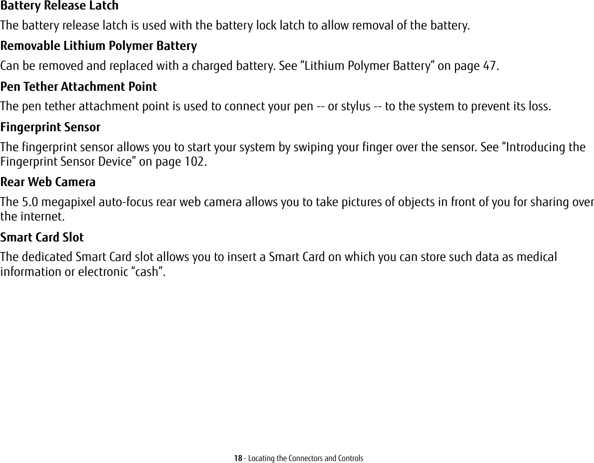 18 - Locating the Connectors and ControlsBattery Release Latch The battery release latch is used with the battery lock latch to allow removal of the battery.Removable Lithium Polymer Battery Can be removed and replaced with a charged battery. See “Lithium Polymer Battery” on page 47.Pen Tether Attachment Point The pen tether attachment point is used to connect your pen -- or stylus -- to the system to prevent its loss.Fingerprint Sensor  The fingerprint sensor allows you to start your system by swiping your finger over the sensor. See “Introducing the Fingerprint Sensor Device” on page 102.Rear Web Camera The 5.0 megapixel auto-focus rear web camera allows you to take pictures of objects in front of you for sharing over the internet. Smart Card Slot  The dedicated Smart Card slot allows you to insert a Smart Card on which you can store such data as medical information or electronic “cash”.