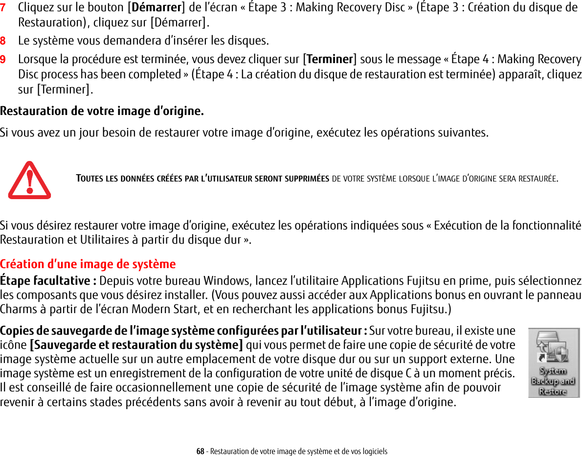 68 - Restauration de votre image de système et de vos logiciels7Cliquez sur le bouton [Démarrer] de l’écran « Étape 3 : Making Recovery Disc » (Étape 3 : Création du disque de Restauration), cliquez sur [Démarrer]. 8Le système vous demandera d’insérer les disques.9Lorsque la procédure est terminée, vous devez cliquer sur [Terminer] sous le message « Étape 4 : Making Recovery Disc process has been completed » (Étape 4 : La création du disque de restauration est terminée) apparaît, cliquez sur [Terminer].Restauration de votre image d’origine. Si vous avez un jour besoin de restaurer votre image d’origine, exécutez les opérations suivantes. Si vous désirez restaurer votre image d’origine, exécutez les opérations indiquées sous « Exécution de la fonctionnalité Restauration et Utilitaires à partir du disque dur ». Création d’une image de systèmeÉtape facultative : Depuis votre bureau Windows, lancez l’utilitaire Applications Fujitsu en prime, puis sélectionnez les composants que vous désirez installer. (Vous pouvez aussi accéder aux Applications bonus en ouvrant le panneau Charms à partir de l’écran Modern Start, et en recherchant les applications bonus Fujitsu.)Copies de sauvegarde de l’image système configurées par l’utilisateur : Sur votre bureau, il existe une icône [Sauvegarde et restauration du système] qui vous permet de faire une copie de sécurité de votre image système actuelle sur un autre emplacement de votre disque dur ou sur un support externe. Une image système est un enregistrement de la configuration de votre unité de disque C à un moment précis. Il est conseillé de faire occasionnellement une copie de sécurité de l’image système afin de pouvoir revenir à certains stades précédents sans avoir à revenir au tout début, à l’image d’origine.TOUTES LES DONNÉES CRÉÉES PAR L’UTILISATEUR SERONT SUPPRIMÉES DE VOTRE SYSTÈME LORSQUE L’IMAGE D’ORIGINE SERA RESTAURÉE.