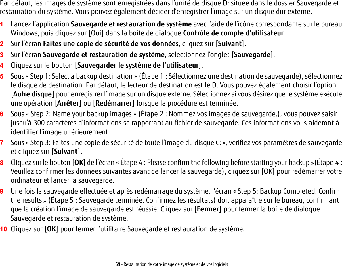 69 - Restauration de votre image de système et de vos logicielsPar défaut, les images de système sont enregistrées dans l’unité de disque D: située dans le dossier Sauvegarde et restauration du système. Vous pouvez également décider d’enregistrer l’image sur un disque dur externe.1Lancez l’application Sauvegarde et restauration de système avec l’aide de l’icône correspondante sur le bureau Windows, puis cliquez sur [Oui] dans la boîte de dialogue Contrôle de compte d’utilisateur.2Sur l’écran Faites une copie de sécurité de vos données, cliquez sur [Suivant].3Sur l’écran Sauvegarde et restauration de système, sélectionnez l’onglet [Sauvegarde].4Cliquez sur le bouton [Sauvegarder le système de l’utilisateur].5Sous « Step 1: Select a backup destination » (Étape 1 : Sélectionnez une destination de sauvegarde), sélectionnez le disque de destination. Par défaut, le lecteur de destination est le D. Vous pouvez également choisir l’option [Autre disque] pour enregistrer l’image sur un disque externe. Sélectionnez si vous désirez que le système exécute une opération [Arrêter] ou [Redémarrer] lorsque la procédure est terminée.6Sous « Step 2: Name your backup images » (Étape 2 : Nommez vos images de sauvegarde.), vous pouvez saisir jusqu’à 300 caractères d’informations se rapportant au fichier de sauvegarde. Ces informations vous aideront à identifier l’image ultérieurement.7Sous « Step 3: Faites une copie de sécurité de toute l’image du disque C: », vérifiez vos paramètres de sauvegarde et cliquez sur [Suivant].8Cliquez sur le bouton [OK] de l’écran « Étape 4 : Please confirm the following before starting your backup »(Étape4: Veuillez confirmer les données suivantes avant de lancer la sauvegarde), cliquez sur [OK] pour redémarrer votre ordinateur et lancer la sauvegarde.9Une fois la sauvegarde effectuée et après redémarrage du système, l’écran « Step 5: Backup Completed. Confirm the results » (Étape 5 : Sauvegarde terminée. Confirmez les résultats) doit apparaître sur le bureau, confirmant que la création l’image de sauvegarde est réussie. Cliquez sur [Fermer] pour fermer la boîte de dialogue Sauvegarde et restauration de système.10 Cliquez sur [OK] pour fermer l’utilitaire Sauvegarde et restauration de système.