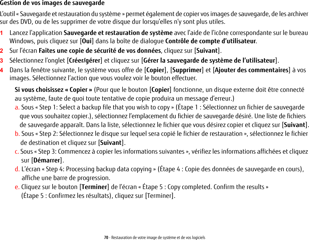 70 - Restauration de votre image de système et de vos logicielsGestion de vos images de sauvegarde L’outil « Sauvegarde et restauration du système » permet également de copier vos images de sauvegarde, de les archiver sur des DVD, ou de les supprimer de votre disque dur lorsqu’elles n’y sont plus utiles.1Lancez l’application Sauvegarde et restauration de système avec l’aide de l’icône correspondante sur le bureau Windows, puis cliquez sur [Oui] dans la boîte de dialogue Contrôle de compte d’utilisateur.2Sur l’écran Faites une copie de sécurité de vos données, cliquez sur [Suivant].3Sélectionnez l’onglet [Créer/gérer] et cliquez sur [Gérer la sauvegarde de système de l’utilisateur].4Dans la fenêtre suivante, le système vous offre de [Copier], [Supprimer] et [Ajouter des commentaires] à vos images. Sélectionnez l’action que vous voulez voir le bouton effectuer.Si vous choisissez « Copier » (Pour que le bouton [Copier] fonctionne, un disque externe doit être connecté au système, faute de quoi toute tentative de copie produira un message d’erreur.)a. Sous « Step 1: Select a backup file that you wish to copy » (Étape 1 : Sélectionnez un fichier de sauvegarde que vous souhaitez copier.), sélectionnez l’emplacement du fichier de sauvegarde désiré. Une liste de fichiers de sauvegarde apparaît. Dans la liste, sélectionnez le fichier que vous désirez copier et cliquez sur [Suivant].b. Sous « Step 2: Sélectionnez le disque sur lequel sera copié le fichier de restauration », sélectionnez le fichier de destination et cliquez sur [Suivant].c. Sous « Step 3: Commencez à copier les informations suivantes », vérifiez les informations affichées et cliquez sur [Démarrer].d. L’écran « Step 4: Processing backup data copying » (Étape 4 : Copie des données de sauvegarde en cours), affiche une barre de progression.e. Cliquez sur le bouton [Terminer] de l’écran « Étape 5 : Copy completed. Confirm the results » (Étape 5 : Confirmez les résultats), cliquez sur [Terminer].