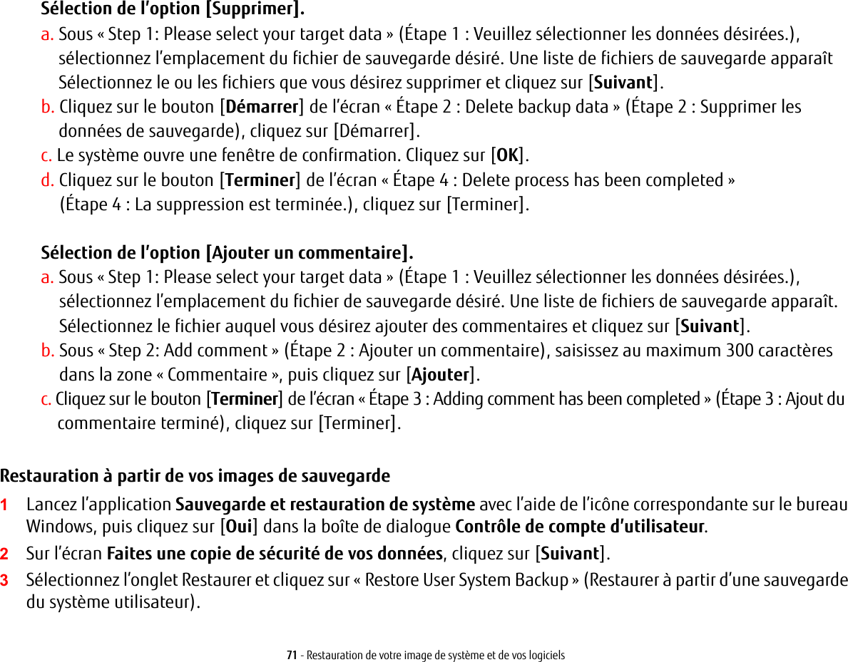 71 - Restauration de votre image de système et de vos logicielsSélection de l’option [Supprimer]. a. Sous « Step 1: Please select your target data » (Étape 1 : Veuillez sélectionner les données désirées.), sélectionnez l’emplacement du fichier de sauvegarde désiré. Une liste de fichiers de sauvegarde apparaîtSélectionnez le ou les fichiers que vous désirez supprimer et cliquez sur [Suivant].b. Cliquez sur le bouton [Démarrer] de l’écran « Étape 2 : Delete backup data » (Étape 2 : Supprimer les données de sauvegarde), cliquez sur [Démarrer].c. Le système ouvre une fenêtre de confirmation. Cliquez sur [OK].d. Cliquez sur le bouton [Terminer] de l’écran « Étape 4 : Delete process has been completed » (Étape 4 : Lasuppression est terminée.), cliquez sur [Terminer].Sélection de l’option [Ajouter un commentaire].a. Sous « Step 1: Please select your target data » (Étape 1 : Veuillez sélectionner les données désirées.),sélectionnez l’emplacement du fichier de sauvegarde désiré. Une liste de fichiers de sauvegarde apparaît. Sélectionnez le fichier auquel vous désirez ajouter des commentaires et cliquez sur [Suivant].b. Sous « Step 2: Add comment » (Étape 2 : Ajouter un commentaire), saisissez au maximum 300 caractères dans la zone « Commentaire », puis cliquez sur [Ajouter].c. Cliquez sur le bouton [Terminer] de l’écran « Étape 3 : Adding comment has been completed » (Étape 3 : Ajout du commentaire terminé), cliquez sur [Terminer].Restauration à partir de vos images de sauvegarde  1Lancez l’application Sauvegarde et restauration de système avec l’aide de l’icône correspondante sur le bureau Windows, puis cliquez sur [Oui] dans la boîte de dialogue Contrôle de compte d’utilisateur.2Sur l’écran Faites une copie de sécurité de vos données, cliquez sur [Suivant].3Sélectionnez l’onglet Restaurer et cliquez sur « Restore User System Backup » (Restaurer à partir d’une sauvegarde du système utilisateur).