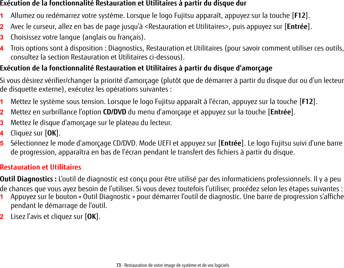 73 - Restauration de votre image de système et de vos logicielsExécution de la fonctionnalité Restauration et Utilitaires à partir du disque dur1Allumez ou redémarrez votre système. Lorsque le logo Fujitsu apparaît, appuyez sur la touche [F12].2Avec le curseur, allez en bas de page jusqu’à &lt;Restauration et Utilitaires&gt;, puis appuyez sur [Entrée].3Choisissez votre langue (anglais ou français).4Trois options sont à disposition : Diagnostics, Restauration et Utilitaires (pour savoir comment utiliser ces outils, consultez la section Restauration et Utilitaires ci-dessous).Exécution de la fonctionnalité Restauration et Utilitaires à partir du disque d’amorçageSi vous désirez vérifier/changer la priorité d’amorçage (plutôt que de démarrer à partir du disque dur ou d’un lecteur de disquette externe), exécutez les opérations suivantes :1Mettez le système sous tension. Lorsque le logo Fujitsu apparaît à l’écran, appuyez sur la touche [F12].2Mettez en surbrillance l’option CD/DVD du menu d’amorçage et appuyez sur la touche [Entrée].3Mettez le disque d’amorçage sur le plateau du lecteur.4Cliquez sur [OK]. 5Sélectionnez le mode d’amorçage CD/DVD. Mode UEFI et appuyez sur [Entrée]. Le logo Fujitsu suivi d’une barre de progression, apparaîtra en bas de l’écran pendant le transfert des fichiers à partir du disque.Restauration et UtilitairesOutil Diagnostics : L’outil de diagnostic est conçu pour être utilisé par des informaticiens professionnels. Il y a peu de chances que vous ayez besoin de l’utiliser. Si vous devez toutefois l’utiliser, procédez selon les étapes suivantes :1Appuyez sur le bouton « Outil Diagnostic » pour démarrer l’outil de diagnostic. Une barre de progression s’affiche pendant le démarrage de l’outil.2Lisez l’avis et cliquez sur [OK].