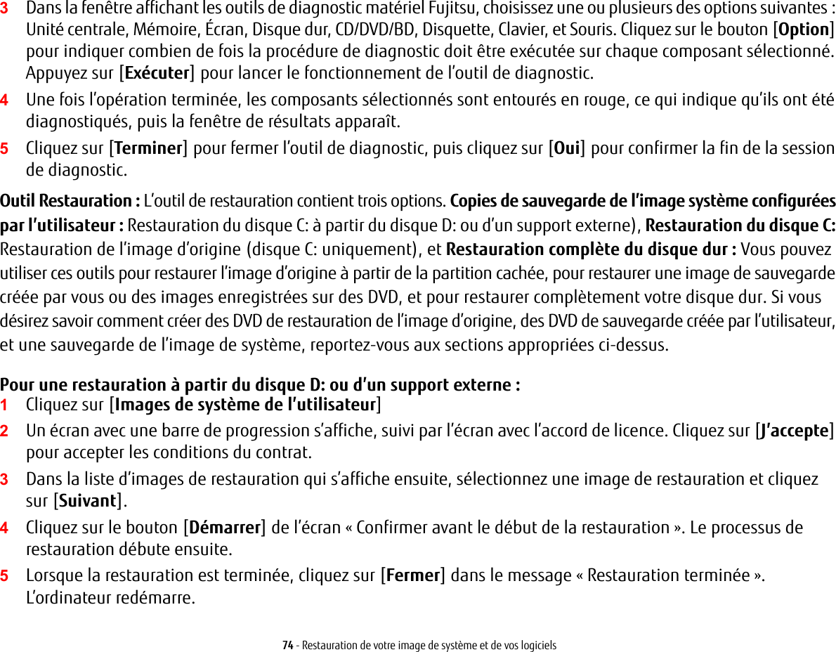 74 - Restauration de votre image de système et de vos logiciels3Dans la fenêtre affichant les outils de diagnostic matériel Fujitsu, choisissez une ou plusieurs des options suivantes : Unité centrale, Mémoire, Écran, Disque dur, CD/DVD/BD, Disquette, Clavier, et Souris. Cliquez sur lebouton [Option] pour indiquer combien de fois la procédure de diagnostic doit être exécutée sur chaque composant sélectionné. Appuyez sur [Exécuter] pour lancer le fonctionnement de l’outil de diagnostic.4Une fois l’opération terminée, les composants sélectionnés sont entourés en rouge, ce qui indique qu’ils ont été diagnostiqués, puis la fenêtre de résultats apparaît.5Cliquez sur [Terminer] pour fermer l’outil de diagnostic, puis cliquez sur [Oui] pour confirmer la fin de la session de diagnostic.Outil Restauration : L’outil de restauration contient trois options. Copies de sauvegarde de l’image système configurées par l’utilisateur : Restauration du disque C: à partir du disque D: ou d’un support externe), Restauration du disque C: Restauration de l’image d’origine (disque C: uniquement), et Restauration complète dudisque dur : Vous pouvez utiliser ces outils pour restaurer l’image d’origine à partir de la partition cachée, pour restaurer une image de sauvegarde créée par vous ou des images enregistrées sur des DVD, et pour restaurer complètement votre disque dur. Si vous désirez savoir comment créer des DVD de restauration de l’image d’origine, des DVD de sauvegarde créée par l’utilisateur, et une sauvegarde de l’image de système, reportez-vous aux sections appropriées ci-dessus. Pour une restauration à partir du disque D: ou d’un support externe :1Cliquez sur [Images de système de l’utilisateur] 2Un écran avec une barre de progression s’affiche, suivi par l’écran avec l’accord de licence. Cliquez sur [J’accepte] pour accepter les conditions du contrat.3Dans la liste d’images de restauration qui s’affiche ensuite, sélectionnez une image de restauration et cliquez sur[Suivant].4Cliquez sur le bouton [Démarrer] de l’écran « Confirmer avant le début de la restauration ». Le processus de restauration débute ensuite.5Lorsque la restauration est terminée, cliquez sur [Fermer] dans le message « Restauration terminée ». L’ordinateur redémarre.