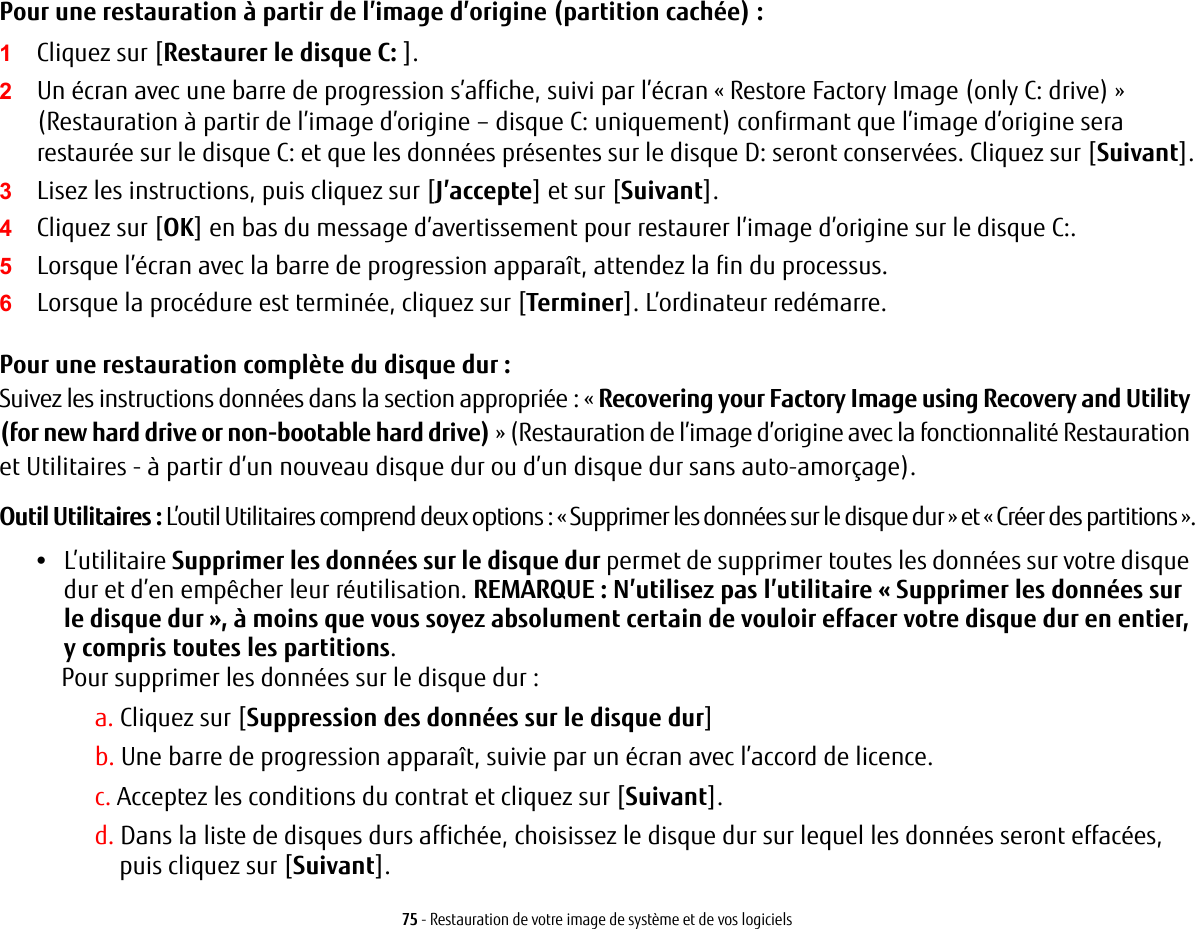 75 - Restauration de votre image de système et de vos logicielsPour une restauration à partir de l’image d’origine (partition cachée) :1Cliquez sur [Restaurer le disque C: ].2Un écran avec une barre de progression s’affiche, suivi par l’écran « Restore Factory Image (only C: drive) » (Restauration à partir de l’image d’origine – disque C: uniquement) confirmant que l’image d’origine sera restaurée sur le disque C: et que les données présentes sur le disque D: seront conservées. Cliquez sur [Suivant].3Lisez les instructions, puis cliquez sur [J’accepte] et sur [Suivant].4Cliquez sur [OK] en bas du message d’avertissement pour restaurer l’image d’origine sur le disque C:.5Lorsque l’écran avec la barre de progression apparaît, attendez la fin du processus.6Lorsque la procédure est terminée, cliquez sur [Terminer]. L’ordinateur redémarre.Pour une restauration complète du disque dur :Suivez les instructions données dans la section appropriée : « Recovering your Factory Image using Recovery and Utility (for new hard drive or non-bootable hard drive) » (Restauration de l’image d’origine avec la fonctionnalité Restauration et Utilitaires - à partir d’un nouveau disque dur ou d’un disque dur sans auto-amorçage).Outil Utilitaires : L’outil Utilitaires comprend deux options : « Supprimer les données sur le disque dur » et « Créer des partitions ».•L’utilitaire Supprimer les données sur le disque dur permet de supprimer toutes les données sur votre disque dur et d’en empêcher leur réutilisation. REMARQUE : N’utilisez pas l’utilitaire « Supprimer les données sur le disque dur », à moins que vous soyez absolument certain de vouloir effacer votre disque dur en entier, y compris toutes les partitions. Pour supprimer les données sur le disque dur :a. Cliquez sur [Suppression des données sur le disque dur]b. Une barre de progression apparaît, suivie par un écran avec l’accord de licence.c. Acceptez les conditions du contrat et cliquez sur [Suivant].d. Dans la liste de disques durs affichée, choisissez le disque dur sur lequel les données seront effacées, puiscliquez sur [Suivant].