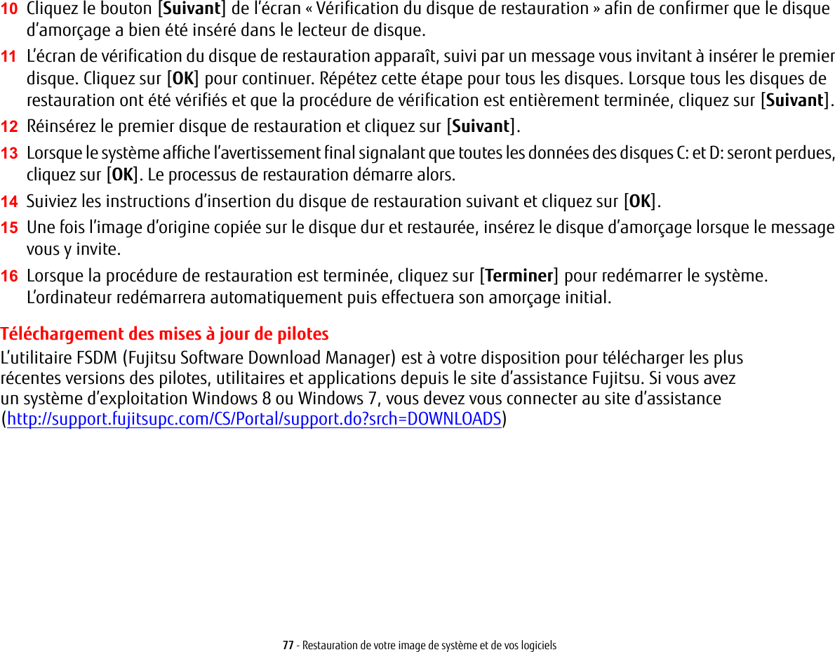 77 - Restauration de votre image de système et de vos logiciels10 Cliquez le bouton [Suivant] de l’écran « Vérification du disque de restauration » afin de confirmer que le disque d’amorçage a bien été inséré dans le lecteur de disque.11 L’écran de vérification du disque de restauration apparaît, suivi par un message vous invitant à insérer le premier disque. Cliquez sur [OK] pour continuer. Répétez cette étape pour tous les disques. Lorsque tous les disques de restauration ont été vérifiés et que la procédure de vérification est entièrement terminée, cliquez sur [Suivant].12 Réinsérez le premier disque de restauration et cliquez sur [Suivant].13 Lorsque le système affiche l’avertissement final signalant que toutes les données des disques C: et D: seront perdues, cliquez sur [OK]. Le processus de restauration démarre alors.14 Suiviez les instructions d’insertion du disque de restauration suivant et cliquez sur [OK].15 Une fois l’image d’origine copiée sur le disque dur et restaurée, insérez le disque d’amorçage lorsque le message vous y invite.16 Lorsque la procédure de restauration est terminée, cliquez sur [Terminer] pour redémarrer le système. L’ordinateur redémarrera automatiquement puis effectuera son amorçage initial.Téléchargement des mises à jour de pilotesL’utilitaire FSDM (Fujitsu Software Download Manager) est à votre disposition pour télécharger les plus récentesversions des pilotes, utilitaires et applications depuis le site d’assistance Fujitsu. Si vous avez unsystèmed’exploitation Windows 8 ou Windows 7, vous devez vous connecter au site d’assistance (http://support.fujitsupc.com/CS/Portal/support.do?srch=DOWNLOADS) 