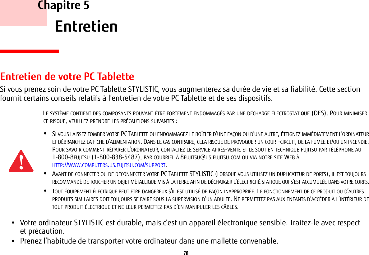 78     Chapitre 5    EntretienEntretien de votre PC TabletteSi vous prenez soin de votre PC Tablette STYLISTIC, vous augmenterez sa durée de vie et sa fiabilité. Cette section fournit certains conseils relatifs à l’entretien de votre PC Tablette et de ses dispositifs.•Votre ordinateur STYLISTIC est durable, mais c’est un appareil électronique sensible. Traitez-le avec respect etprécaution.•Prenez l’habitude de transporter votre ordinateur dans une mallette convenable.LE SYSTÈME CONTIENT DES COMPOSANTS POUVANT ÊTRE FORTEMENT ENDOMMAGÉS PAR UNE DÉCHARGE ÉLECTROSTATIQUE (DES). POUR MINIMISER CE RISQUE, VEUILLEZ PRENDRE LES PRÉCAUTIONS SUIVANTES :•SI VOUS LAISSEZ TOMBER VOTRE PC TABLETTE OU ENDOMMAGEZ LE BOÎTIER D’UNE FAÇON OU D’UNE AUTRE, ÉTEIGNEZ IMMÉDIATEMENT L’ORDINATEUR ET DÉBRANCHEZ LA FICHE D’ALIMENTATION. DANS LE CAS CONTRAIRE, CELA RISQUE DE PROVOQUER UN COURT-CIRCUIT, DE LA FUMÉEET/OU UN INCENDIE. POUR SAVOIR COMMENT RÉPARER L’ORDINATEUR, CONTACTEZ LE SERVICE APRÈS-VENTE ET LE SOUTIEN TECHNIQUE FUJITSU PAR TÉLÉPHONE AU 1-800-8FUJITSU (1-800-838-5487), PAR COURRIEL À 8FUJITSU@US.FUJITSU.COM OU VIA NOTRE SITE WEB À HTTP://WWW.COMPUTERS.US.FUJITSU.COM/SUPPORT.•AVANT DE CONNECTER OU DE DÉCONNECTER VOTRE PC TABLETTE STYLISTIC (LORSQUE VOUS UTILISEZ UN DUPLICATEUR DE PORTS), IL EST TOUJOURS RECOMMANDÉ DE TOUCHER UN OBJET MÉTALLIQUE MIS À LA TERRE AFIN DE DÉCHARGER L’ÉLECTRICITÉ STATIQUE QUI S’ESTACCUMULÉEDANS VOTRE CORPS. •TOUT ÉQUIPEMENT ÉLECTRIQUE PEUT ÊTRE DANGEREUX S’IL EST UTILISÉ DE FAÇON INAPPROPRIÉE. LE FONCTIONNEMENT DE CE PRODUIT OU D’AUTRES PRODUITS SIMILAIRES DOIT TOUJOURS SE FAIRE SOUS LA SUPERVISION D’UN ADULTE. NE PERMETTEZ PAS AUX ENFANTS D’ACCÉDER ÀL’INTÉRIEUR DE TOUT PRODUIT ÉLECTRIQUE ET NE LEUR PERMETTEZ PAS D’EN MANIPULER LES CÂBLES.