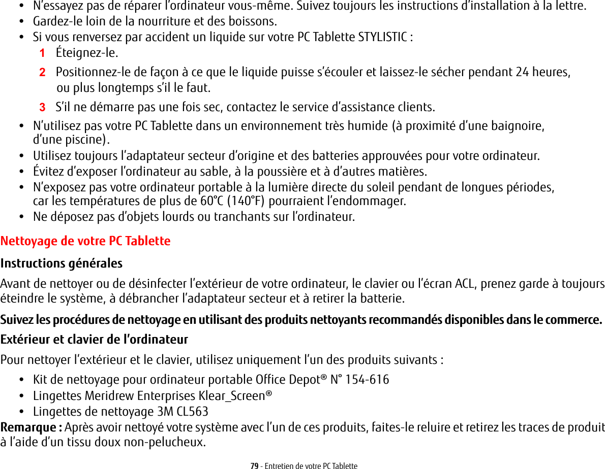 79 - Entretien de votre PC Tablette•N’essayez pas de réparer l’ordinateur vous-même. Suivez toujours les instructions d’installation à la lettre.•Gardez-le loin de la nourriture et des boissons.•Si vous renversez par accident un liquide sur votre PC Tablette STYLISTIC :1Éteignez-le.2Positionnez-le de façon à ce que le liquide puisse s’écouler et laissez-le sécher pendant 24 heures, oupluslongtemps s’il le faut.3S’il ne démarre pas une fois sec, contactez le service d’assistance clients.•N’utilisez pas votre PC Tablette dans un environnement très humide (à proximité d’une baignoire, d’unepiscine).•Utilisez toujours l’adaptateur secteur d’origine et des batteries approuvées pour votre ordinateur.•Évitez d’exposer l’ordinateur au sable, à la poussière et à d’autres matières.•N’exposez pas votre ordinateur portable à la lumière directe du soleil pendant de longues périodes, carlestempératures de plus de 60°C (140°F) pourraient l’endommager.•Ne déposez pas d’objets lourds ou tranchants sur l’ordinateur.Nettoyage de votre PC TabletteInstructions générales  Avant de nettoyer ou de désinfecter l’extérieur de votre ordinateur, le clavier ou l’écran ACL, prenez garde à toujours éteindre le système, à débrancher l’adaptateur secteur et à retirer la batterie. Suivez les procédures de nettoyage en utilisant des produits nettoyants recommandés disponibles dans le commerce. Extérieur et clavier de l’ordinateur Pour nettoyer l’extérieur et le clavier, utilisez uniquement l’un des produits suivants : •Kit de nettoyage pour ordinateur portable Office Depot® N° 154-616 •Lingettes Meridrew Enterprises Klear_Screen® •Lingettes de nettoyage 3M CL563 Remarque : Après avoir nettoyé votre système avec l’un de ces produits, faites-le reluire et retirez les traces de produit à l’aide d’un tissu doux non-pelucheux.  