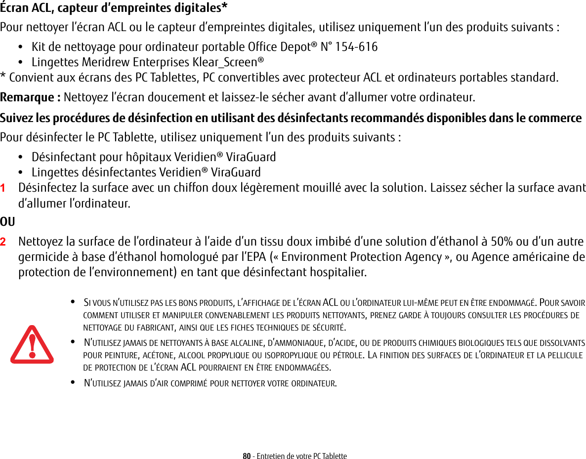 80 - Entretien de votre PC TabletteÉcran ACL, capteur d’empreintes digitales* Pour nettoyer l’écran ACL ou le capteur d’empreintes digitales, utilisez uniquement l’un des produits suivants : •Kit de nettoyage pour ordinateur portable Office Depot® N° 154-616 •Lingettes Meridrew Enterprises Klear_Screen® * Convient aux écrans des PC Tablettes, PC convertibles avec protecteur ACL et ordinateurs portables standard. Remarque : Nettoyez l’écran doucement et laissez-le sécher avant d’allumer votre ordinateur. Suivez les procédures de désinfection en utilisant des désinfectants recommandés disponibles dans le commerce  Pour désinfecter le PC Tablette, utilisez uniquement l’un des produits suivants : •Désinfectant pour hôpitaux Veridien® ViraGuard •Lingettes désinfectantes Veridien® ViraGuard 1Désinfectez la surface avec un chiffon doux légèrement mouillé avec la solution. Laissez sécher la surface avant d’allumer l’ordinateur. OU 2Nettoyez la surface de l’ordinateur à l’aide d’un tissu doux imbibé d’une solution d’éthanol à 50% ou d’un autre germicide à base d’éthanol homologué par l’EPA (« Environment Protection Agency », ou Agence américaine de protection de l’environnement) en tant que désinfectant hospitalier.•SI VOUS N’UTILISEZ PAS LES BONS PRODUITS, L’AFFICHAGE DE L’ÉCRAN ACL OU L’ORDINATEUR LUI-MÊME PEUT EN ÊTRE ENDOMMAGÉ. POUR SAVOIR COMMENT UTILISER ET MANIPULER CONVENABLEMENT LES PRODUITS NETTOYANTS, PRENEZ GARDE À TOUJOURS CONSULTER LES PROCÉDURES DE NETTOYAGE DU FABRICANT, AINSI QUE LES FICHES TECHNIQUES DE SÉCURITÉ.•N’UTILISEZ JAMAIS DE NETTOYANTS À BASE ALCALINE, D’AMMONIAQUE, D’ACIDE, OU DE PRODUITS CHIMIQUES BIOLOGIQUES TELS QUE DISSOLVANTS POUR PEINTURE, ACÉTONE, ALCOOL PROPYLIQUE OU ISOPROPYLIQUE OU PÉTROLE. LA FINITION DES SURFACES DE L’ORDINATEUR ET LA PELLICULE DE PROTECTION DE L’ÉCRAN ACL POURRAIENT EN ÊTRE ENDOMMAGÉES.•N’UTILISEZ JAMAIS D’AIR COMPRIMÉ POUR NETTOYER VOTRE ORDINATEUR.