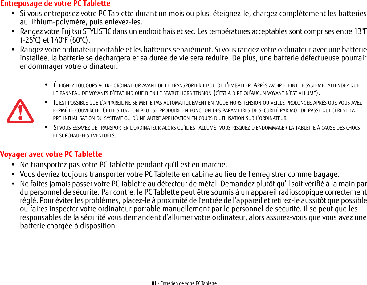 81 - Entretien de votre PC TabletteEntreposage de votre PC Tablette•Si vous entreposez votre PC Tablette durant un mois ou plus, éteignez-le, chargez complètement les batteries au lithium-polymère, puis enlevez-les.•Rangez votre Fujitsu STYLISTIC dans un endroit frais et sec. Les températures acceptables sont comprises entre 13°F (-25°C) et 140°F (60°C).•Rangez votre ordinateur portable et les batteries séparément. Si vous rangez votre ordinateur avec une batterie installée, la batterie se déchargera et sa durée de vie sera réduite. De plus, une batterie défectueuse pourrait endommager votre ordinateur.Voyager avec votre PC Tablette•Ne transportez pas votre PC Tablette pendant qu’il est en marche. •Vous devriez toujours transporter votre PC Tablette en cabine au lieu de l’enregistrer comme bagage.•Ne faites jamais passer votre PC Tablette au détecteur de métal. Demandez plutôt qu’il soit vérifié à la main par du personnel de sécurité. Par contre, le PC Tablette peut être soumis à un appareil radioscopique correctement réglé. Pour éviter les problèmes, placez-le à proximité de l’entrée de l’appareil et retirez-le aussitôt que possible ou faites inspecter votre ordinateur portable manuellement par le personnel de sécurité. Il se peut que les responsables de la sécurité vous demandent d’allumer votre ordinateur, alors assurez-vous que vous avez une batterie chargée à disposition. •ÉTEIGNEZ TOUJOURS VOTRE ORDINATEUR AVANT DE LE TRANSPORTER ET/OU DE L’EMBALLER. APRÈS AVOIR ÉTEINT LE SYSTÈME, ATTENDEZ QUE LEPANNEAU DE VOYANTS D’ÉTAT INDIQUE BIEN LE STATUT HORS TENSION (C’EST À DIRE QU’AUCUN VOYANT N’EST ALLUMÉ).•IL EST POSSIBLE QUE L’APPAREIL NE SE METTE PAS AUTOMATIQUEMENT EN MODE HORS TENSION OU VEILLE PROLONGÉE APRÈS QUE VOUS AVEZ FERMÉ LE COUVERCLE. CETTE SITUATION PEUT SE PRODUIRE EN FONCTION DES PARAMÈTRES DE SÉCURITÉ PAR MOT DE PASSE QUI GÈRENT LAPRÉ-INITIALISATION DU SYSTÈME OU D’UNE AUTRE APPLICATION EN COURS D’UTILISATION SUR L’ORDINATEUR. •SI VOUS ESSAYEZ DE TRANSPORTER L’ORDINATEUR ALORS QU’IL EST ALLUMÉ, VOUS RISQUEZ D’ENDOMMAGER LA TABLETTE À CAUSE DES CHOCS ETSURCHAUFFES ÉVENTUELS. 