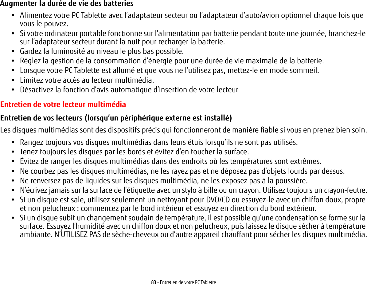 83 - Entretien de votre PC TabletteAugmenter la durée de vie des batteries •Alimentez votre PC Tablette avec l’adaptateur secteur ou l’adaptateur d’auto/avion optionnel chaque fois que vous le pouvez.•Si votre ordinateur portable fonctionne sur l’alimentation par batterie pendant toute une journée, branchez-le sur l’adaptateur secteur durant la nuit pour recharger la batterie.•Gardez la luminosité au niveau le plus bas possible.•Réglez la gestion de la consommation d’énergie pour une durée de vie maximale de la batterie.•Lorsque votre PC Tablette est allumé et que vous ne l’utilisez pas, mettez-le en mode sommeil.•Limitez votre accès au lecteur multimédia.•Désactivez la fonction d’avis automatique d’insertion de votre lecteurEntretien de votre lecteur multimédiaEntretien de vos lecteurs (lorsqu’un périphérique externe est installé) Les disques multimédias sont des dispositifs précis qui fonctionneront de manière fiable si vous en prenez bien soin.•Rangez toujours vos disques multimédias dans leurs étuis lorsqu’ils ne sont pas utilisés.•Tenez toujours les disques par les bords et évitez d’en toucher la surface.•Évitez de ranger les disques multimédias dans des endroits où les températures sont extrêmes.•Ne courbez pas les disques multimédias, ne les rayez pas et ne déposez pas d’objets lourds par dessus.•Ne renversez pas de liquides sur les disques multimédia, ne les exposez pas à la poussière.•N’écrivez jamais sur la surface de l’étiquette avec un stylo à bille ou un crayon. Utilisez toujours un crayon-feutre.•Si un disque est sale, utilisez seulement un nettoyant pour DVD/CD ou essuyez-le avec un chiffon doux, propre et non pelucheux : commencez par le bord intérieur et essuyez en direction du bord extérieur.•Si un disque subit un changement soudain de température, il est possible qu’une condensation se forme sur la surface. Essuyez l’humidité avec un chiffon doux et non pelucheux, puis laissez le disque sécher à température ambiante. N’UTILISEZ PAS de sèche-cheveux ou d’autre appareil chauffant pour sécher les disques multimédia.