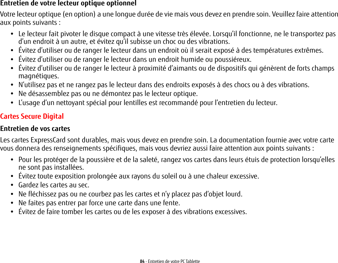 84 - Entretien de votre PC TabletteEntretien de votre lecteur optique optionnel Votre lecteur optique (en option) a une longue durée de vie mais vous devez en prendre soin. Veuillez faire attention aux points suivants :•Le lecteur fait pivoter le disque compact à une vitesse très élevée. Lorsqu’il fonctionne, ne le transportez pas d’un endroit à un autre, et évitez qu’il subisse un choc ou des vibrations.•Évitez d’utiliser ou de ranger le lecteur dans un endroit où il serait exposé à des températures extrêmes.•Évitez d’utiliser ou de ranger le lecteur dans un endroit humide ou poussiéreux.•Évitez d’utiliser ou de ranger le lecteur à proximité d’aimants ou de dispositifs qui génèrent de forts champs magnétiques.•N’utilisez pas et ne rangez pas le lecteur dans des endroits exposés à des chocs ou à des vibrations.•Ne désassemblez pas ou ne démontez pas le lecteur optique.•L’usage d’un nettoyant spécial pour lentilles est recommandé pour l’entretien du lecteur.Cartes Secure DigitalEntretien de vos cartes  Les cartes ExpressCard sont durables, mais vous devez en prendre soin. La documentation fournie avec votre carte vous donnera des renseignements spécifiques, mais vous devriez aussi faire attention aux points suivants :•Pour les protéger de la poussière et de la saleté, rangez vos cartes dans leurs étuis de protection lorsqu’elles nesont pas installées.•Évitez toute exposition prolongée aux rayons du soleil ou à une chaleur excessive.•Gardez les cartes au sec.•Ne fléchissez pas ou ne courbez pas les cartes et n’y placez pas d’objet lourd.•Ne faites pas entrer par force une carte dans une fente.•Évitez de faire tomber les cartes ou de les exposer à des vibrations excessives.