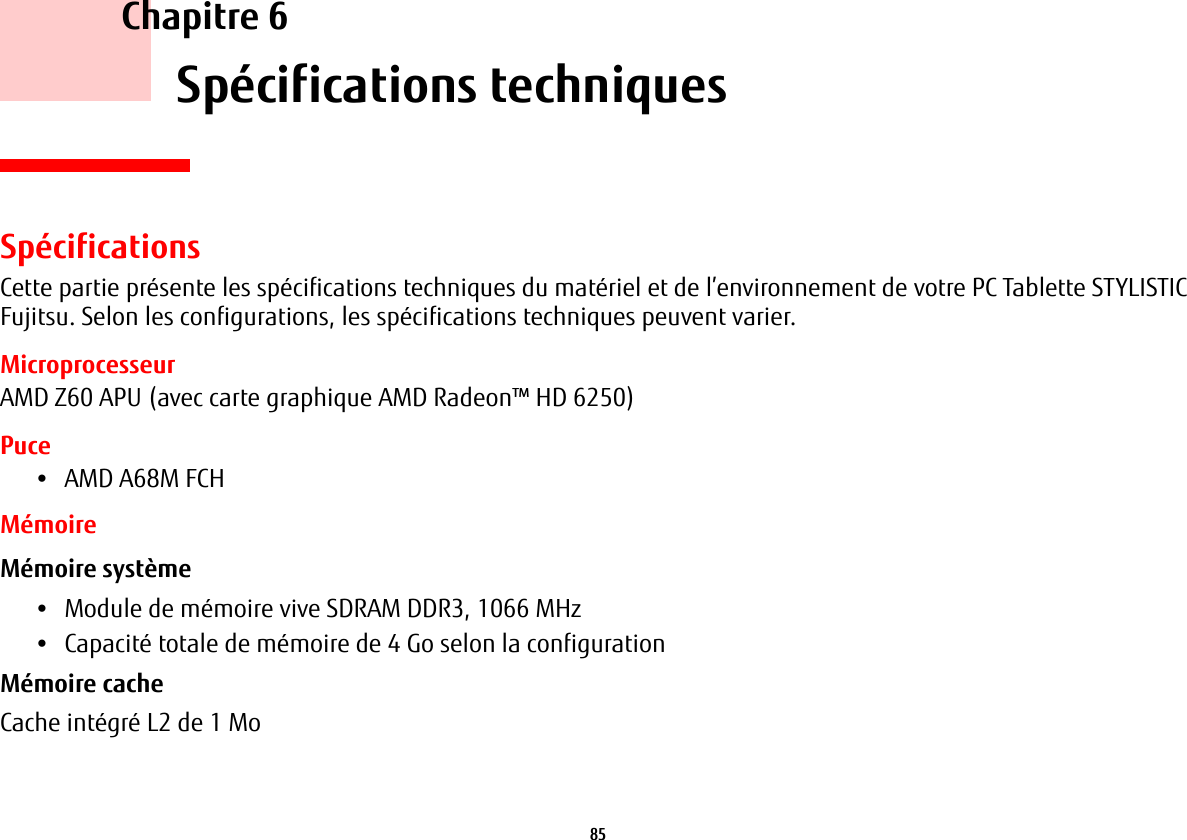 85     Chapitre 6    Spécifications techniquesSpécificationsCette partie présente les spécifications techniques du matériel et de l’environnement de votre PC Tablette STYLISTIC Fujitsu. Selon les configurations, les spécifications techniques peuvent varier.MicroprocesseurAMD Z60 APU (avec carte graphique AMD Radeon™ HD 6250)Puce•AMD A68M FCHMémoireMémoire système •Module de mémoire vive SDRAM DDR3, 1066 MHz•Capacité totale de mémoire de 4 Go selon la configurationMémoire cache Cache intégré L2 de 1 Mo