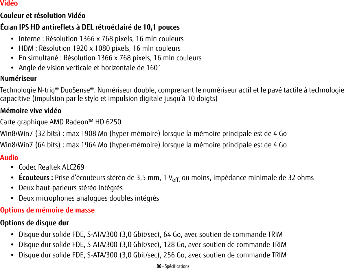 86 - SpécificationsVidéoCouleur et résolution Vidéo Écran IPS HD antireflets à DEL rétroéclairé de 10,1 pouces •Interne : Résolution 1366 x 768 pixels, 16 mln couleurs•HDM : Résolution 1920 x 1080 pixels, 16 mln couleurs•En simultané : Résolution 1366 x 768 pixels, 16 mln couleurs•Angle de vision verticale et horizontale de 160°Numériseur Technologie N-trig® DuoSense®. Numériseur double, comprenant le numériseur actif et le pavé tactile à technologie capacitive (impulsion par le stylo et impulsion digitale jusqu’à 10 doigts)Mémoire vive vidéo Carte graphique AMD Radeon™ HD 6250Win8/Win7 (32 bits) : max 1908 Mo (hyper-mémoire) lorsque la mémoire principale est de 4 GoWin8/Win7 (64 bits) : max 1964 Mo (hyper-mémoire) lorsque la mémoire principale est de 4 GoAudio•Codec Realtek ALC269 •Écouteurs : Prise d’écouteurs stéréo de 3,5 mm, 1 Veff. ou moins, impédance minimale de 32 ohms•Deux haut-parleurs stéréo intégrés•Deux microphones analogues doubles intégrésOptions de mémoire de masseOptions de disque dur •Disque dur solide FDE, S-ATA/300 (3,0 Gbit/sec), 64 Go, avec soutien de commande TRIM•Disque dur solide FDE, S-ATA/300 (3,0 Gbit/sec), 128 Go, avec soutien de commande TRIM•Disque dur solide FDE, S-ATA/300 (3,0 Gbit/sec), 256 Go, avec soutien de commande TRIM