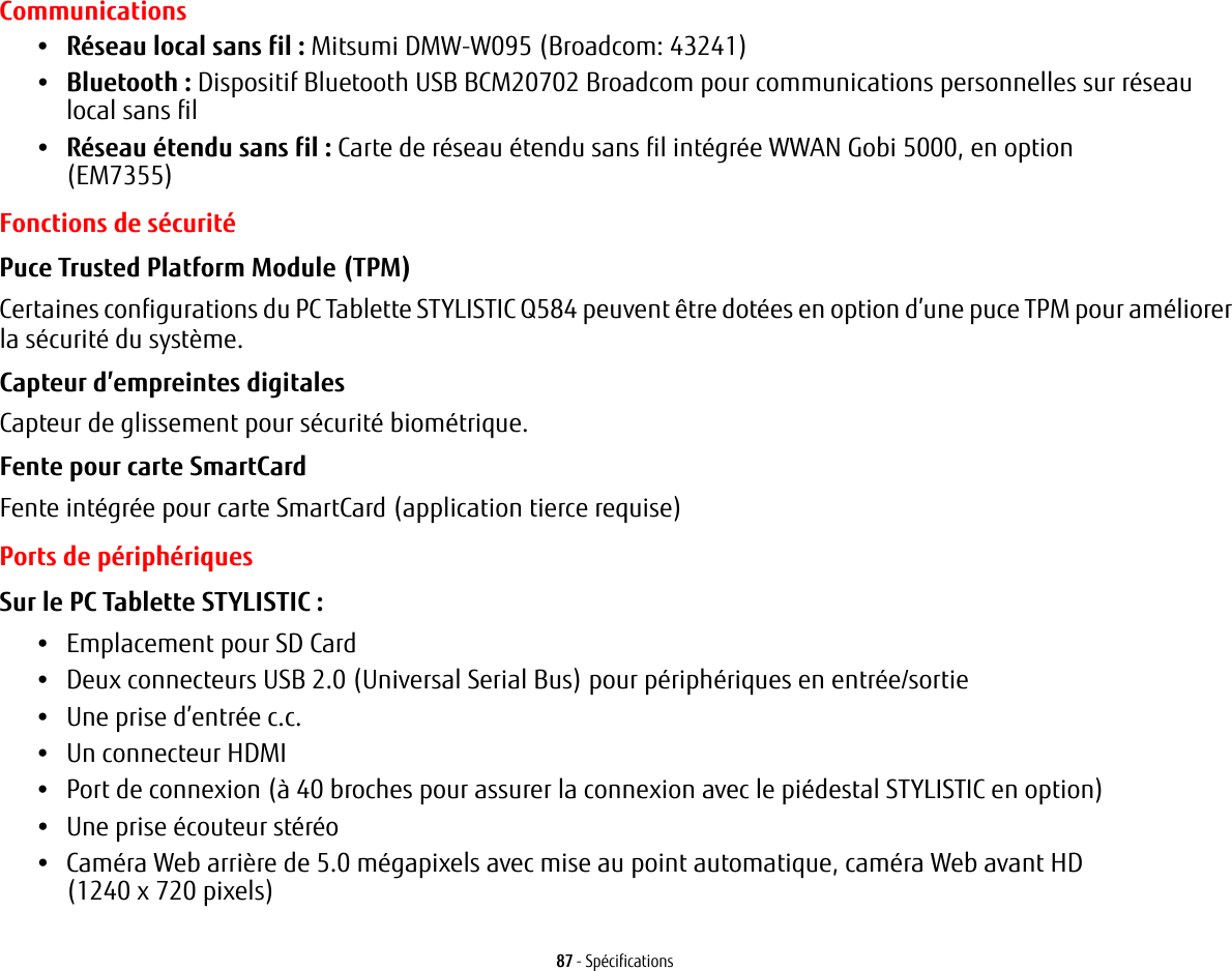 87 - SpécificationsCommunications•Réseau local sans fil : Mitsumi DMW-W095 (Broadcom: 43241)•Bluetooth : Dispositif Bluetooth USB BCM20702 Broadcom pour communications personnelles sur réseau localsans fil •Réseau étendu sans fil : Carte de réseau étendu sans fil intégrée WWAN Gobi 5000, en option (EM7355)  Fonctions de sécuritéPuce Trusted Platform Module (TPM) Certaines configurations du PC Tablette STYLISTIC Q584 peuvent être dotées en option d’une puce TPM pour améliorer la sécurité du système.Capteur d’empreintes digitales Capteur de glissement pour sécurité biométrique.Fente pour carte SmartCard Fente intégrée pour carte SmartCard (application tierce requise)Ports de périphériquesSur le PC Tablette STYLISTIC : •Emplacement pour SD Card•Deux connecteurs USB 2.0 (Universal Serial Bus) pour périphériques en entrée/sortie•Une prise d’entrée c.c.•Un connecteur HDMI •Port de connexion (à 40 broches pour assurer la connexion avec le piédestal STYLISTIC en option)•Une prise écouteur stéréo •Caméra Web arrière de 5.0 mégapixels avec mise au point automatique, caméra Web avant HD (1240x720pixels)