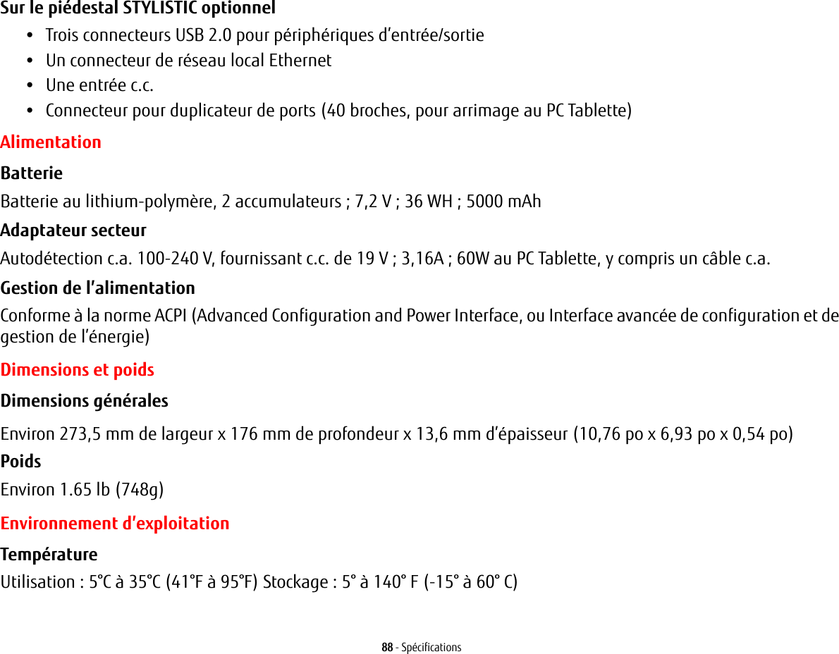 88 - SpécificationsSur le piédestal STYLISTIC optionnel •Trois connecteurs USB 2.0 pour périphériques d’entrée/sortie•Un connecteur de réseau local Ethernet•Une entrée c.c.•Connecteur pour duplicateur de ports (40 broches, pour arrimage au PC Tablette)AlimentationBatterie  Batterie au lithium-polymère, 2 accumulateurs ; 7,2 V ; 36 WH ; 5000 mAhAdaptateur secteur Autodétection c.a. 100-240 V, fournissant c.c. de 19 V ; 3,16A ; 60W au PC Tablette, y compris un câble c.a.Gestion de l’alimentation Conforme à la norme ACPI (Advanced Configuration and Power Interface, ou Interface avancée de configuration et de gestion de l’énergie)Dimensions et poidsDimensions générales Environ 273,5 mm de largeur x 176 mm de profondeur x 13,6 mm d’épaisseur (10,76 po x 6,93 po x 0,54 po)Poids Environ 1.65 lb (748g)Environnement d’exploitationTempérature Utilisation : 5°C à 35°C (41°F à 95°F) Stockage : 5° à 140° F (-15° à 60° C)