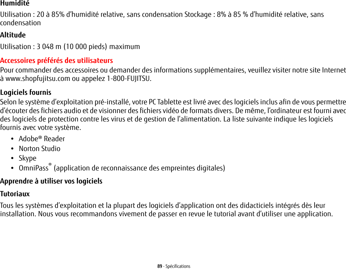 89 - SpécificationsHumidité Utilisation : 20 à 85% d’humidité relative, sans condensation Stockage : 8% à 85 % d’humidité relative, sans condensationAltitude Utilisation : 3 048 m (10 000 pieds) maximumAccessoires préférés des utilisateursPour commander des accessoires ou demander des informations supplémentaires, veuillez visiter notre site Internet à www.shopfujitsu.com ou appelez 1-800-FUJITSU.Logiciels fournisSelon le système d’exploitation pré-installé, votre PC Tablette est livré avec des logiciels inclus afin de vous permettre d’écouter des fichiers audio et de visionner des fichiers vidéo de formats divers. De même, l’ordinateur est fourni avec des logiciels de protection contre les virus et de gestion de l’alimentation. La liste suivante indique les logiciels fournis avec votre système.•Adobe® Reader•Norton Studio•Skype•OmniPass® (application de reconnaissance des empreintes digitales)Apprendre à utiliser vos logicielsTutoriaux Tous les systèmes d’exploitation et la plupart des logiciels d’application ont des didacticiels intégrés dès leur installation. Nous vous recommandons vivement de passer en revue le tutorial avant d’utiliser une application.