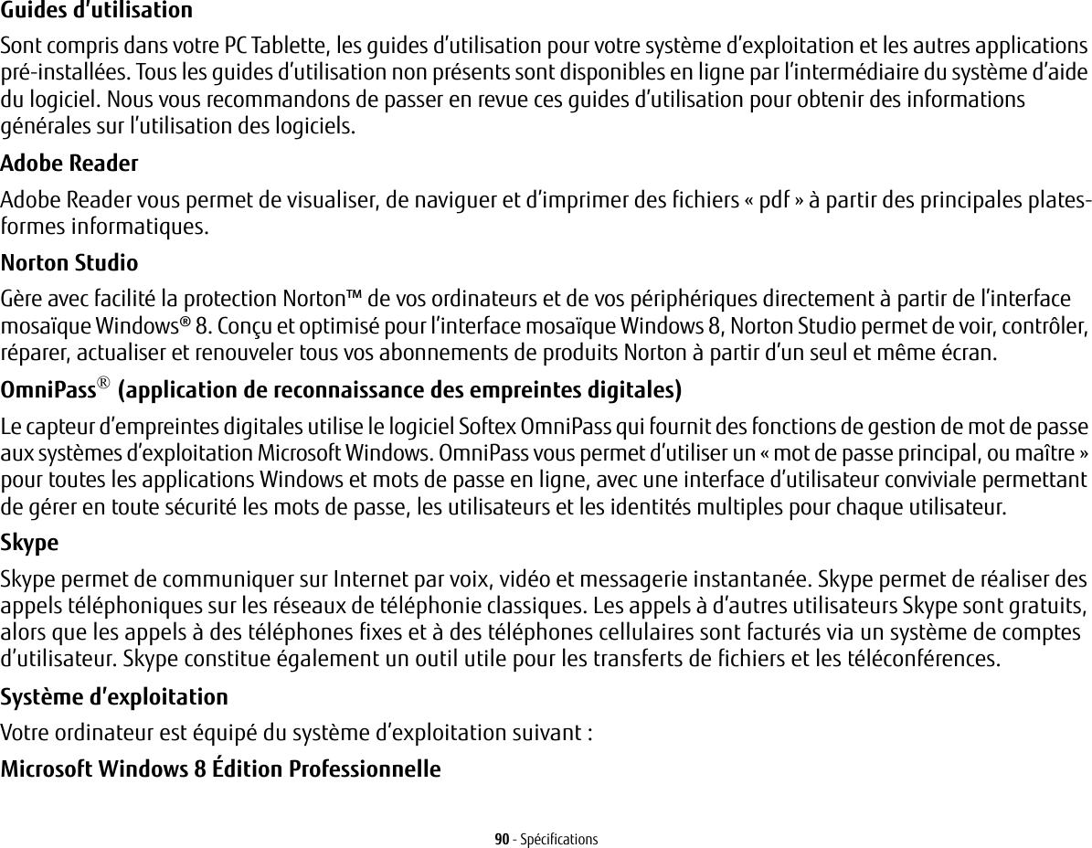 90 - SpécificationsGuides d’utilisation Sont compris dans votre PC Tablette, les guides d’utilisation pour votre système d’exploitation et les autres applications pré-installées. Tous les guides d’utilisation non présents sont disponibles en ligne par l’intermédiaire du système d’aide du logiciel. Nous vous recommandons de passer en revue ces guides d’utilisation pour obtenir des informations générales sur l’utilisation des logiciels.Adobe Reader Adobe Reader vous permet de visualiser, de naviguer et d’imprimer des fichiers « pdf » à partir des principales plates-formes informatiques.Norton StudioGère avec facilité la protection Norton™ de vos ordinateurs et de vos périphériques directement à partir de l’interface mosaïque Windows® 8. Conçu et optimisé pour l’interface mosaïque Windows 8, Norton Studio permet de voir, contrôler, réparer, actualiser et renouveler tous vos abonnements de produits Norton à partir d’un seul et même écran.OmniPass® (application de reconnaissance des empreintes digitales) Le capteur d’empreintes digitales utilise le logiciel Softex OmniPass qui fournit des fonctions de gestion de mot de passe aux systèmes d’exploitation Microsoft Windows. OmniPass vous permet d’utiliser un « mot de passe principal, ou maître» pour toutes les applications Windows et mots de passe en ligne, avec une interface d’utilisateur conviviale permettant de gérer en toute sécurité les mots de passe, les utilisateurs et les identités multiples pour chaque utilisateur.SkypeSkype permet de communiquer sur Internet par voix, vidéo et messagerie instantanée. Skype permet de réaliser des appels téléphoniques sur les réseaux de téléphonie classiques. Les appels à d’autres utilisateurs Skype sont gratuits, alors que les appels à des téléphones fixes et à des téléphones cellulaires sont facturés via un système de comptes d’utilisateur. Skype constitue également un outil utile pour les transferts de fichiers et les téléconférences.Système d’exploitation Votre ordinateur est équipé du système d’exploitation suivant :Microsoft Windows 8 Édition Professionnelle