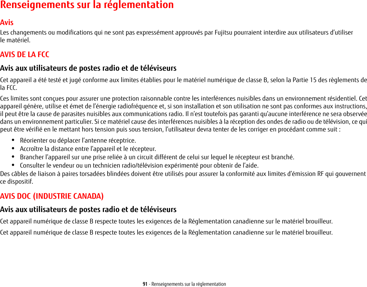 91 - Renseignements sur la réglementationRenseignements sur la réglementationAvisLes changements ou modifications qui ne sont pas expressément approuvés par Fujitsu pourraient interdire aux utilisateurs d’utiliser lematériel.AVIS DE LA FCCAvis aux utilisateurs de postes radio et de téléviseurs Cet appareil a été testé et jugé conforme aux limites établies pour le matériel numérique de classe B, selon la Partie 15 des règlements de la FCC.Ces limites sont conçues pour assurer une protection raisonnable contre les interférences nuisibles dans un environnement résidentiel. Cet appareil génère, utilise et émet de l’énergie radiofréquence et, si son installation et son utilisation ne sont pas conformes aux instructions, il peut être la cause de parasites nuisibles aux communications radio. Il n’est toutefois pas garanti qu’aucune interférence ne sera observée dans un environnement particulier. Si ce matériel cause des interférences nuisibles à la réception des ondes de radio ou de télévision, ce qui peut être vérifié en le mettant hors tension puis sous tension, l’utilisateur devra tenter de les corriger en procédant comme suit :•Réorienter ou déplacer l’antenne réceptrice.•Accroître la distance entre l’appareil et le récepteur.•Brancher l’appareil sur une prise reliée à un circuit différent de celui sur lequel le récepteur est branché.•Consulter le vendeur ou un technicien radio/télévision expérimenté pour obtenir de l’aide.Des câbles de liaison à paires torsadées blindées doivent être utilisés pour assurer la conformité aux limites d’émission RF qui gouvernent ce dispositif. AVIS DOC (INDUSTRIE CANADA)Avis aux utilisateurs de postes radio et de téléviseurs Cet appareil numérique de classe B respecte toutes les exigences de la Réglementation canadienne sur le matériel brouilleur.Cet appareil numérique de classe B respecte toutes les exigences de la Réglementation canadienne sur le matériel brouilleur.