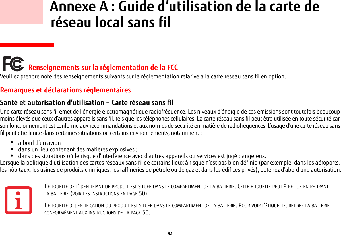 92     Annexe A : Guide d’utilisation de la carte de réseau local sans fil Renseignements sur la réglementation de la FCCVeuillez prendre note des renseignements suivants sur la réglementation relative à la carte réseau sans fil en option.Remarques et déclarations réglementairesSanté et autorisation d’utilisation – Carte réseau sans fil  Une carte réseau sans fil émet de l’énergie électromagnétique radiofréquence. Les niveaux d’énergie de ces émissions sont toutefois beaucoup moins élevés que ceux d’autres appareils sans fil, tels que les téléphones cellulaires. La carte réseau sans fil peut être utilisée en toute sécurité car son fonctionnement est conforme aux recommandations et aux normes de sécurité en matière de radiofréquences. L’usage d’une carte réseau sans fil peut être limité dans certaines situations ou certains environnements, notamment :•à bord d’un avion ;•dans un lieu contenant des matières explosives ;•dans des situations où le risque d’interférence avec d’autres appareils ou services est jugé dangereux.Lorsque la politique d’utilisation des cartes réseaux sans fil de certains lieux à risque n’est pas bien définie (par exemple, dans les aéroports, leshôpitaux, les usines de produits chimiques, les raffineries de pétrole ou de gaz et dans les édifices privés), obtenez d’abord une autorisation.L’ÉTIQUETTE DE L’IDENTIFIANT DE PRODUIT EST SITUÉE DANS LE COMPARTIMENT DE LA BATTERIE. CETTE ÉTIQUETTE PEUT ÊTRE LUE EN RETIRANT LABATTERIE (VOIR LES INSTRUCTIONS EN PAGE 50).L’ÉTIQUETTE D’IDENTIFICATION DU PRODUIT EST SITUÉE DANS LE COMPARTIMENT DE LA BATTERIE. POUR VOIR L’ÉTIQUETTE, RETIREZ LA BATTERIE CONFORMÉMENT AUX INSTRUCTIONS DE LA PAGE 50.