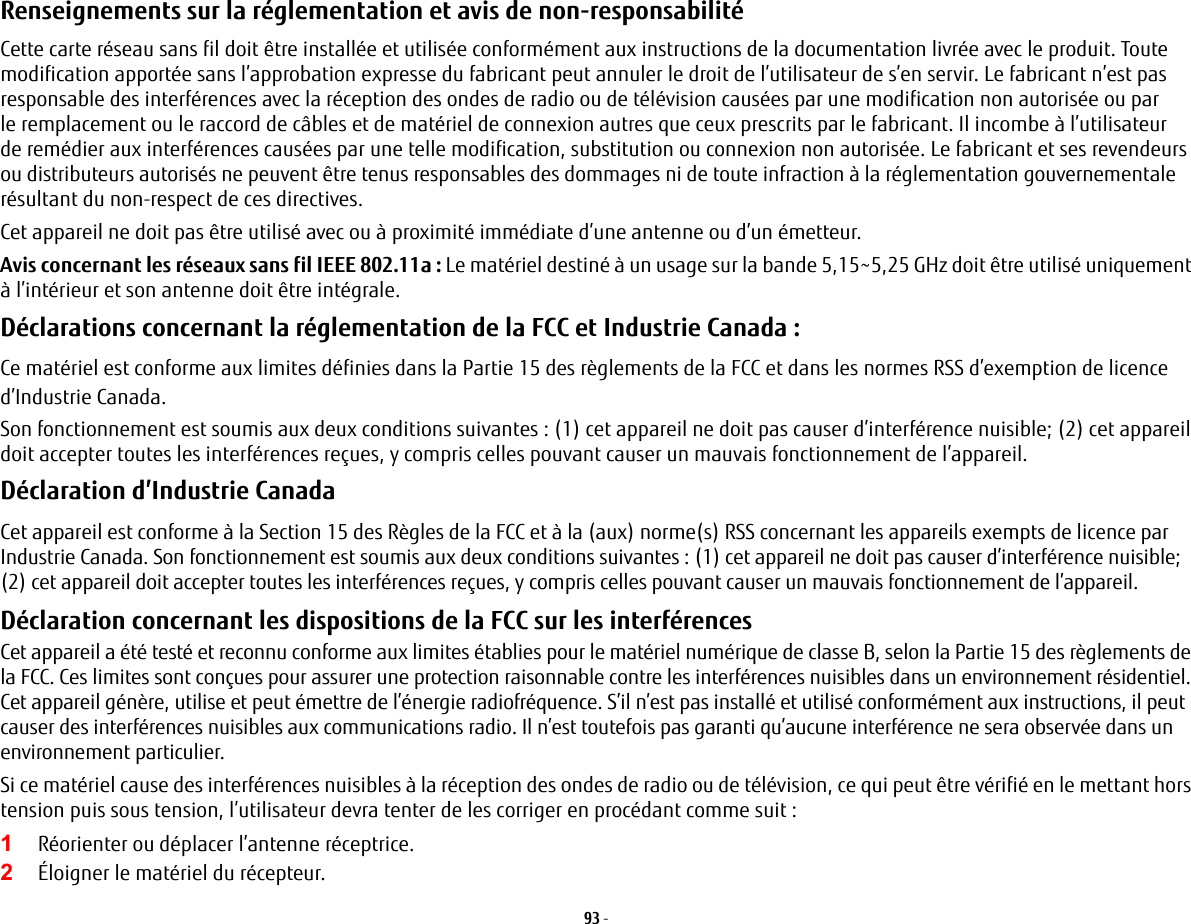 93 - Renseignements sur la réglementation et avis de non-responsabilité Cette carte réseau sans fil doit être installée et utilisée conformément aux instructions de la documentation livrée avec le produit. Toute modification apportée sans l’approbation expresse du fabricant peut annuler le droit de l’utilisateur de s’en servir. Le fabricant n’est pas responsable des interférences avec la réception des ondes de radio ou de télévision causées par une modification non autorisée ou par leremplacement ou le raccord de câbles et de matériel de connexion autres que ceux prescrits par le fabricant. Il incombe à l’utilisateur deremédier aux interférences causées par une telle modification, substitution ou connexion non autorisée. Le fabricant et ses revendeurs oudistributeurs autorisés ne peuvent être tenus responsables des dommages ni de toute infraction à la réglementation gouvernementale résultant du non-respect de ces directives. Cet appareil ne doit pas être utilisé avec ou à proximité immédiate d’une antenne ou d’un émetteur.Avis concernant les réseaux sans fil IEEE 802.11a : Le matériel destiné à un usage sur la bande 5,15~5,25 GHz doit être utilisé uniquement à l’intérieur et son antenne doit être intégrale.Déclarations concernant la réglementation de la FCC et Industrie Canada : Ce matériel est conforme aux limites définies dans la Partie 15 des règlements de la FCC et dans les normes RSS d’exemption de licence d’Industrie Canada.Son fonctionnement est soumis aux deux conditions suivantes : (1) cet appareil ne doit pas causer d’interférence nuisible; (2) cet appareil doit accepter toutes les interférences reçues, y compris celles pouvant causer un mauvais fonctionnement de l’appareil.Déclaration d’Industrie Canada Cet appareil est conforme à la Section 15 des Règles de la FCC et à la (aux) norme(s) RSS concernant les appareils exempts de licence par Industrie Canada. Son fonctionnement est soumis aux deux conditions suivantes : (1) cet appareil ne doit pas causer d’interférence nuisible; (2) cet appareil doit accepter toutes les interférences reçues, y compris celles pouvant causer un mauvais fonctionnement de l’appareil.Déclaration concernant les dispositions de la FCC sur les interférences Cet appareil a été testé et reconnu conforme aux limites établies pour le matériel numérique de classe B, selon la Partie 15 des règlements de la FCC. Ces limites sont conçues pour assurer une protection raisonnable contre les interférences nuisibles dans un environnement résidentiel. Cet appareil génère, utilise et peut émettre de l’énergie radiofréquence. S’il n’est pas installé et utilisé conformément aux instructions, il peut causer des interférences nuisibles aux communications radio. Il n’est toutefois pas garanti qu’aucune interférence ne sera observée dans un environnement particulier.Si ce matériel cause des interférences nuisibles à la réception des ondes de radio ou de télévision, ce qui peut être vérifié en le mettant hors tension puis sous tension, l’utilisateur devra tenter de les corriger en procédant comme suit :1Réorienter ou déplacer l’antenne réceptrice.2Éloigner le matériel du récepteur.