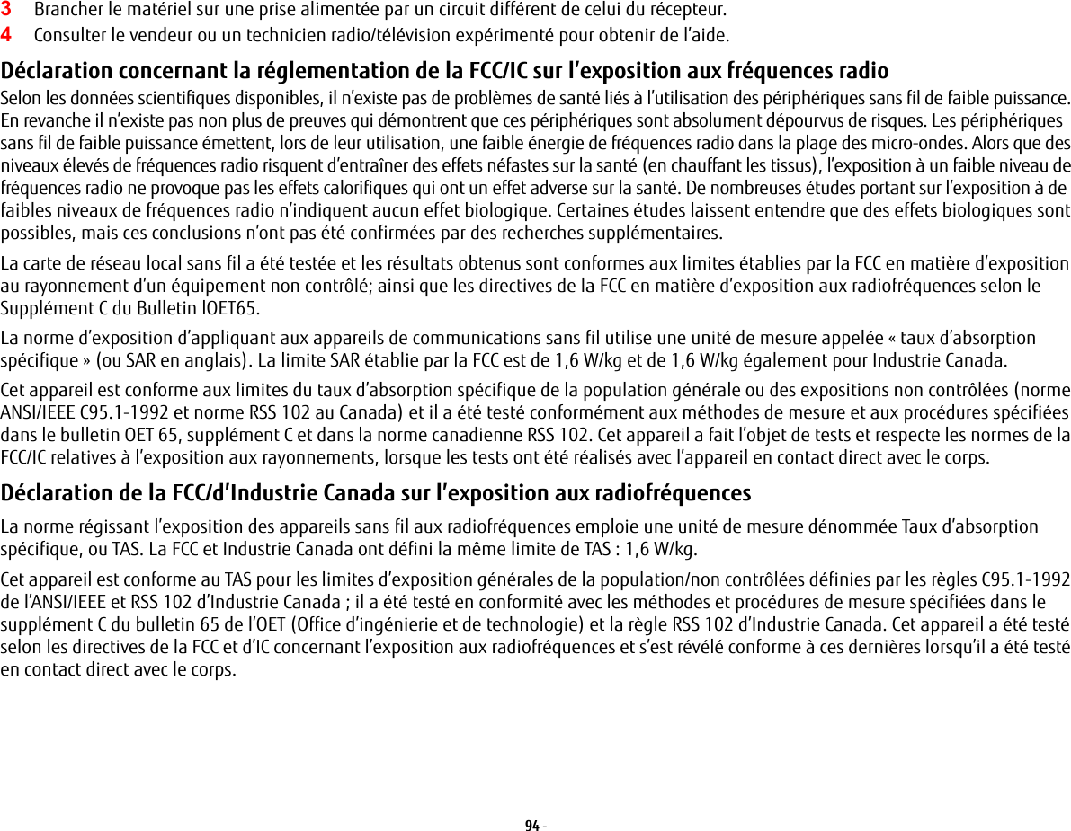 94 - 3Brancher le matériel sur une prise alimentée par un circuit différent de celui du récepteur.4Consulter le vendeur ou un technicien radio/télévision expérimenté pour obtenir de l’aide.Déclaration concernant la réglementation de la FCC/IC sur l’exposition aux fréquences radio Selon les données scientifiques disponibles, il n’existe pas de problèmes de santé liés à l’utilisation des périphériques sans fil de faible puissance. En revanche il n’existe pas non plus de preuves qui démontrent que ces périphériques sont absolument dépourvus de risques. Les périphériques sans fil de faible puissance émettent, lors de leur utilisation, une faible énergie de fréquences radio dans la plage des micro-ondes. Alors que des niveaux élevés de fréquences radio risquent d’entraîner des effets néfastes sur la santé (en chauffant les tissus), l’exposition à un faible niveau de fréquences radio ne provoque pas les effets calorifiques qui ont un effet adverse sur la santé. De nombreuses études portant sur l’exposition à de faibles niveaux de fréquences radio n’indiquent aucun effet biologique. Certaines études laissent entendre que des effets biologiques sont possibles, mais ces conclusions n’ont pas été confirmées par des recherches supplémentaires. La carte de réseau local sans fil a été testée et les résultats obtenus sont conformes aux limites établies par la FCC en matière d’exposition au rayonnement d’un équipement non contrôlé; ainsi que les directives de la FCC en matière d’exposition aux radiofréquences selon le Supplément C du Bulletin lOET65.La norme d’exposition d’appliquant aux appareils de communications sans fil utilise une unité de mesure appelée « taux d’absorption spécifique » (ou SAR en anglais). La limite SAR établie par la FCC est de 1,6 W/kg et de 1,6 W/kg également pour Industrie Canada. Cet appareil est conforme aux limites du taux d’absorption spécifique de la population générale ou des expositions non contrôlées (norme ANSI/IEEE C95.1-1992 et norme RSS 102 au Canada) et il a été testé conformément aux méthodes de mesure et aux procédures spécifiées dans le bulletin OET 65, supplément C et dans la norme canadienne RSS 102. Cet appareil a fait l’objet de tests et respecte les normes de la FCC/IC relatives à l’exposition aux rayonnements, lorsque les tests ont été réalisés avec l’appareil en contact direct avec le corps. Déclaration de la FCC/d’Industrie Canada sur l’exposition aux radiofréquences  La norme régissant l’exposition des appareils sans fil aux radiofréquences emploie une unité de mesure dénommée Taux d’absorption spécifique, ou TAS. La FCC et Industrie Canada ont défini la même limite de TAS : 1,6 W/kg.Cet appareil est conforme au TAS pour les limites d’exposition générales de la population/non contrôlées définies par les règles C95.1-1992 de l’ANSI/IEEE et RSS 102 d’Industrie Canada ; il a été testé en conformité avec les méthodes et procédures de mesure spécifiées dans le supplément C du bulletin 65 de l’OET (Office d’ingénierie et de technologie) et la règle RSS 102 d’Industrie Canada. Cet appareil a été testé selon les directives de la FCC et d’IC concernant l’exposition aux radiofréquences et s’est révélé conforme à ces dernières lorsqu’il a été testé en contact direct avec le corps.