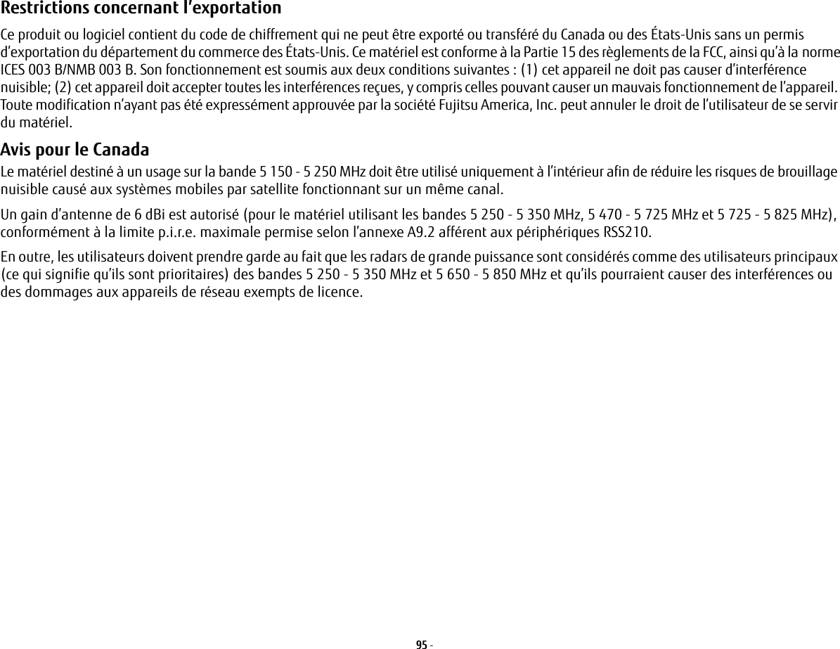 95 - Restrictions concernant l’exportation Ce produit ou logiciel contient du code de chiffrement qui ne peut être exporté ou transféré du Canada ou des États-Unis sans un permis d’exportation du département du commerce des États-Unis. Ce matériel est conforme à la Partie 15 des règlements de la FCC, ainsi qu’à lanormeICES 003 B/NMB 003 B. Son fonctionnement est soumis aux deux conditions suivantes : (1) cet appareil ne doit pas causer d’interférencenuisible; (2) cet appareil doit accepter toutes les interférences reçues, y compris celles pouvant causer un mauvais fonctionnement de l’appareil. Toute modification n’ayant pas été expressément approuvée par la société Fujitsu America, Inc. peut annulerledroit de l’utilisateur de se servir du matériel.Avis pour le Canada Le matériel destiné à un usage sur la bande 5 150 - 5 250 MHz doit être utilisé uniquement à l’intérieur afin de réduire les risques de brouillage nuisible causé aux systèmes mobiles par satellite fonctionnant sur un même canal.Un gain d’antenne de 6 dBi est autorisé (pour le matériel utilisant les bandes 5 250 - 5 350 MHz, 5 470 - 5 725 MHz et 5 725 - 5 825 MHz), conformément à la limite p.i.r.e. maximale permise selon l’annexe A9.2 afférent aux périphériques RSS210.En outre, les utilisateurs doivent prendre garde au fait que les radars de grande puissance sont considérés comme des utilisateurs principaux (ce qui signifie qu’ils sont prioritaires) des bandes 5 250 - 5 350 MHz et 5 650 - 5 850 MHz et qu’ils pourraient causer des interférences ou des dommages aux appareils de réseau exempts de licence.