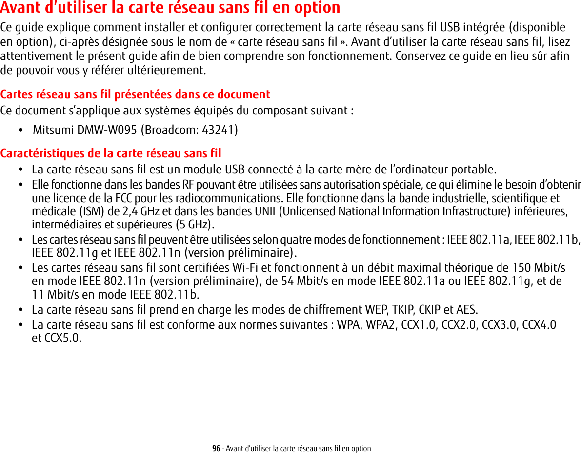 96 - Avant d’utiliser la carte réseau sans fil en optionAvant d’utiliser la carte réseau sans fil en optionCe guide explique comment installer et configurer correctement la carte réseau sans fil USB intégrée (disponible enoption), ci-après désignée sous le nom de « carte réseau sans fil ». Avant d’utiliser la carte réseau sans fil, lisez attentivement le présent guide afin de bien comprendre son fonctionnement. Conservez ce guide en lieu sûr afin depouvoir vous y référer ultérieurement.Cartes réseau sans fil présentées dans ce documentCe document s’applique aux systèmes équipés du composant suivant :•   Mitsumi DMW-W095 (Broadcom: 43241)Caractéristiques de la carte réseau sans fil•La carte réseau sans fil est un module USB connecté à la carte mère de l’ordinateur portable. •Elle fonctionne dans les bandes RF pouvant être utilisées sans autorisation spéciale, ce qui élimine le besoin d’obtenir une licence de la FCC pour les radiocommunications. Elle fonctionne dans la bande industrielle, scientifique et médicale (ISM) de 2,4 GHz et dans les bandes UNII (Unlicensed National Information Infrastructure) inférieures, intermédiaires et supérieures (5 GHz). •Les cartes réseau sans fil peuvent être utilisées selon quatre modes de fonctionnement : IEEE 802.11a, IEEE 802.11b, IEEE 802.11g et IEEE 802.11n (version préliminaire).•Les cartes réseau sans fil sont certifiées Wi-Fi et fonctionnent à un débit maximal théorique de 150 Mbit/s enmode IEEE 802.11n (version préliminaire), de 54 Mbit/s en mode IEEE 802.11a ou IEEE 802.11g, et de 11Mbit/s en mode IEEE 802.11b.•La carte réseau sans fil prend en charge les modes de chiffrement WEP, TKIP, CKIP et AES.•La carte réseau sans fil est conforme aux normes suivantes : WPA, WPA2, CCX1.0, CCX2.0, CCX3.0, CCX4.0 etCCX5.0.