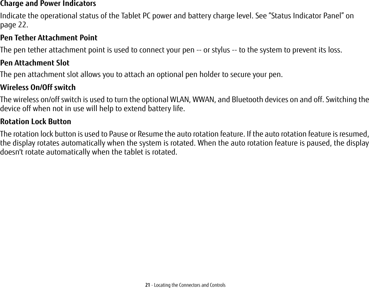 21 - Locating the Connectors and ControlsCharge and Power Indicators  Indicate the operational status of the Tablet PC power and battery charge level. See “Status Indicator Panel” on page 22.Pen Tether Attachment Point The pen tether attachment point is used to connect your pen -- or stylus -- to the system to prevent its loss.Pen Attachment Slot  The pen attachment slot allows you to attach an optional pen holder to secure your pen. Wireless On/Off switch The wireless on/off switch is used to turn the optional WLAN, WWAN, and Bluetooth devices on and off. Switching the device off when not in use will help to extend battery life. Rotation Lock Button The rotation lock button is used to Pause or Resume the auto rotation feature. If the auto rotation feature is resumed, the display rotates automatically when the system is rotated. When the auto rotation feature is paused, the display doesn&apos;t rotate automatically when the tablet is rotated.