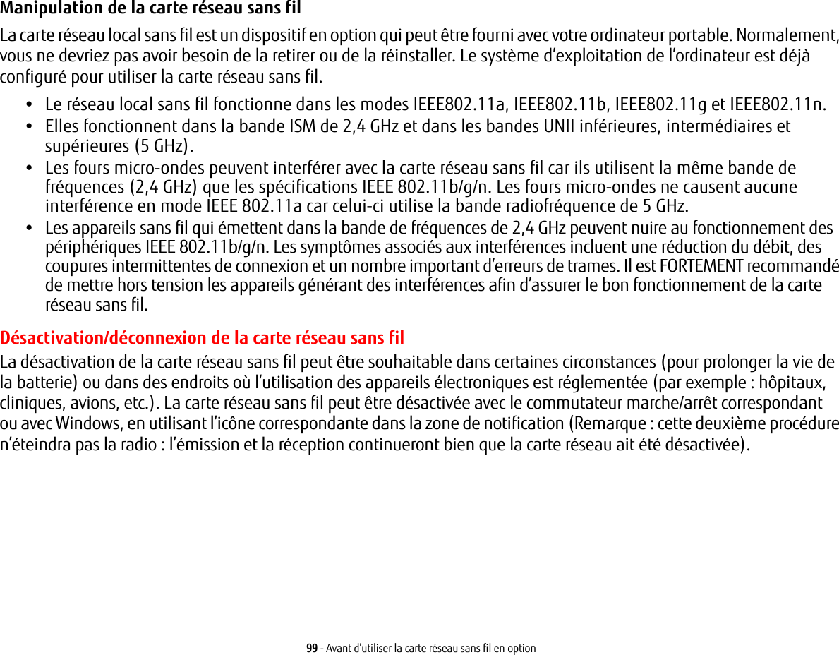 99 - Avant d’utiliser la carte réseau sans fil en optionManipulation de la carte réseau sans fil La carte réseau local sans fil est un dispositif en option qui peut être fourni avec votre ordinateur portable. Normalement, vous ne devriez pas avoir besoin de la retirer ou de la réinstaller. Le système d’exploitation de l’ordinateur est déjà configuré pour utiliser la carte réseau sans fil. •Le réseau local sans fil fonctionne dans les modes IEEE802.11a, IEEE802.11b, IEEE802.11g et IEEE802.11n.•Elles fonctionnent dans la bande ISM de 2,4 GHz et dans les bandes UNII inférieures, intermédiaires et supérieures (5 GHz).•Les fours micro-ondes peuvent interférer avec la carte réseau sans fil car ils utilisent la même bande de fréquences (2,4 GHz) que les spécifications IEEE 802.11b/g/n. Les fours micro-ondes ne causent aucune interférence en mode IEEE 802.11a car celui-ci utilise la bande radiofréquence de 5 GHz.•Les appareils sans fil qui émettent dans la bande de fréquences de 2,4 GHz peuvent nuire au fonctionnement des périphériques IEEE 802.11b/g/n. Les symptômes associés aux interférences incluent une réduction du débit, des coupures intermittentes de connexion et un nombre important d’erreurs de trames. Il est FORTEMENT recommandé de mettre hors tension les appareils générant des interférences afin d’assurer le bon fonctionnement de la carte réseau sans fil.Désactivation/déconnexion de la carte réseau sans filLa désactivation de la carte réseau sans fil peut être souhaitable dans certaines circonstances (pour prolonger lavie de la batterie) ou dans des endroits où l’utilisation des appareils électroniques est réglementée (par exemple:hôpitaux, cliniques, avions, etc.). La carte réseau sans fil peut être désactivée avec le commutateur marche/arrêt correspondantou avec Windows, en utilisant l’icône correspondante dans la zone de notification (Remarque : cette deuxième procédure n’éteindra pas la radio : l’émission et la réception continueront bien que la carte réseau ait été désactivée).