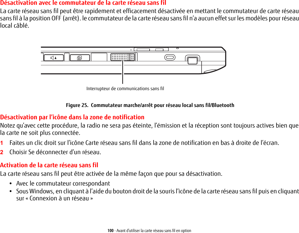 100 - Avant d’utiliser la carte réseau sans fil en optionDésactivation avec le commutateur de la carte réseau sans filLa carte réseau sans fil peut être rapidement et efficacement désactivée en mettant le commutateur de carte réseau sans fil à la position OFF (arrêt). le commutateur de la carte réseau sans fil n’a aucun effet sur les modèles pour réseau local câblé.Interrupteur de communications sans filFigure 25.  Commutateur marche/arrêt pour réseau local sans fil/BluetoothDésactivation par l’icône dans la zone de notificationNotez qu’avec cette procédure, la radio ne sera pas éteinte, l’émission et la réception sont toujours actives bien que la carte ne soit plus connectée.1Faites un clic droit sur l’icône Carte réseau sans fil dans la zone de notification en bas à droite de l’écran.2Choisir Se déconnecter d’un réseau.Activation de la carte réseau sans filLa carte réseau sans fil peut être activée de la même façon que pour sa désactivation.•Avec le commutateur correspondant•Sous Windows, en cliquant à l’aide du bouton droit de la souris l’icône de la carte réseau sans fil puis en cliquant sur « Connexion à un réseau »