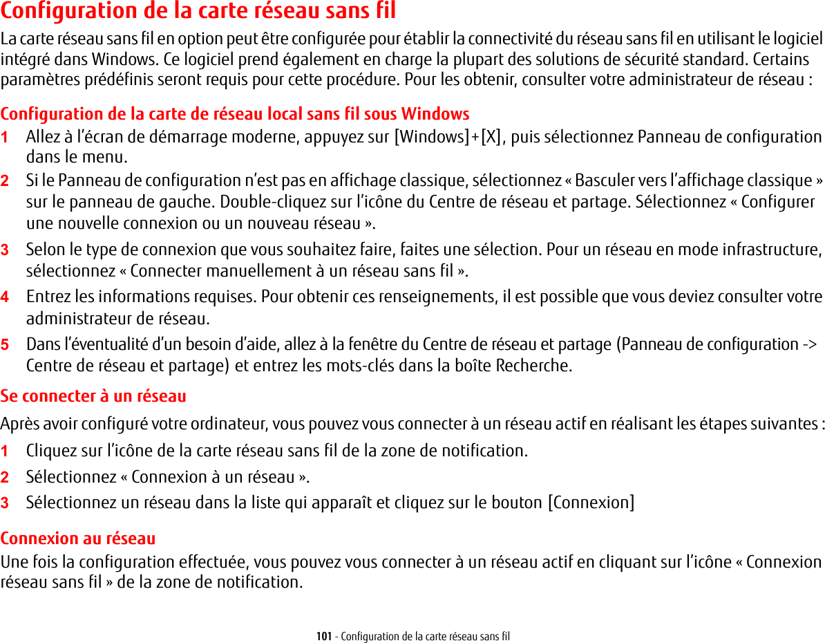 101 - Configuration de la carte réseau sans filConfiguration de la carte réseau sans filLa carte réseau sans fil en option peut être configurée pour établir la connectivité du réseau sans fil en utilisant le logiciel intégré dans Windows. Ce logiciel prend également en charge la plupart des solutions de sécurité standard. Certains paramètres prédéfinis seront requis pour cette procédure. Pour les obtenir, consulter votre administrateur de réseau :Configuration de la carte de réseau local sans fil sous Windows1Allez à l’écran de démarrage moderne, appuyez sur [Windows]+[X], puis sélectionnez Panneau de configuration dans le menu.2Si le Panneau de configuration n’est pas en affichage classique, sélectionnez « Basculer vers l’affichage classique» sur le panneau de gauche. Double-cliquez sur l’icône du Centre de réseau et partage. Sélectionnez « Configurer une nouvelle connexion ou un nouveau réseau ».3Selon le type de connexion que vous souhaitez faire, faites une sélection. Pour un réseau en mode infrastructure, sélectionnez « Connecter manuellement à un réseau sans fil ».4Entrez les informations requises. Pour obtenir ces renseignements, il est possible que vous deviez consulter votre administrateur de réseau.5Dans l’éventualité d’un besoin d’aide, allez à la fenêtre du Centre de réseau et partage (Panneau de configuration -&gt; Centre de réseau et partage) et entrez les mots-clés dans la boîte Recherche. Se connecter à un réseau Après avoir configuré votre ordinateur, vous pouvez vous connecter à un réseau actif en réalisant les étapes suivantes :1Cliquez sur l’icône de la carte réseau sans fil de la zone de notification.2Sélectionnez « Connexion à un réseau ».3Sélectionnez un réseau dans la liste qui apparaît et cliquez sur le bouton [Connexion]Connexion au réseauUne fois la configuration effectuée, vous pouvez vous connecter à un réseau actif en cliquant sur l’icône « Connexion réseau sans fil » de la zone de notification.