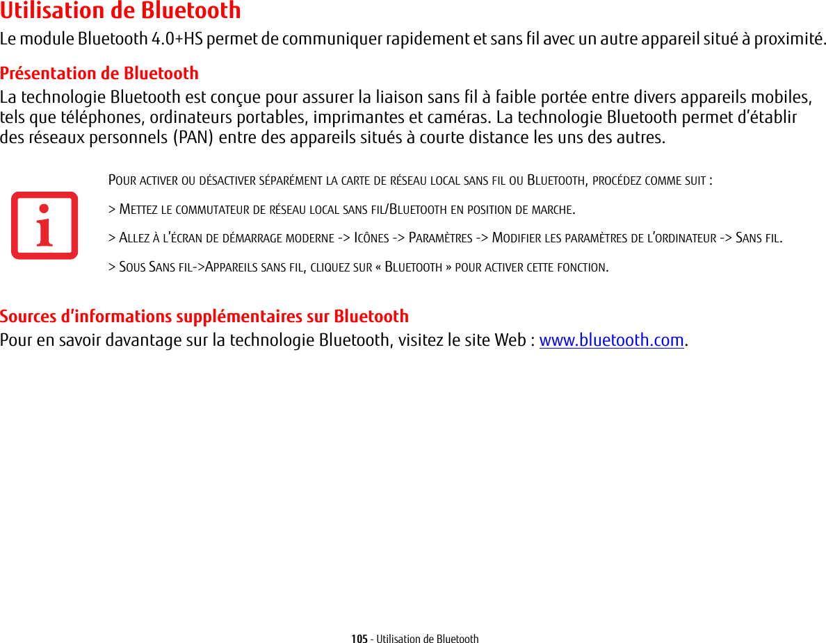 105 - Utilisation de BluetoothUtilisation de BluetoothLe module Bluetooth 4.0+HS permet de communiquer rapidement et sans fil avec un autre appareil situé à proximité. Présentation de BluetoothLa technologie Bluetooth est conçue pour assurer la liaison sans fil à faible portée entre divers appareils mobiles, telsque téléphones, ordinateurs portables, imprimantes et caméras. La technologie Bluetooth permet d’établir desréseaux personnels (PAN) entre des appareils situés à courte distance les uns des autres. Sources d’informations supplémentaires sur BluetoothPour en savoir davantage sur la technologie Bluetooth, visitez le site Web : www.bluetooth.com.POUR ACTIVER OU DÉSACTIVER SÉPARÉMENT LA CARTE DE RÉSEAU LOCAL SANS FIL OU BLUETOOTH, PROCÉDEZ COMME SUIT :&gt; METTEZ LE COMMUTATEUR DE RÉSEAU LOCAL SANS FIL/BLUETOOTH EN POSITION DE MARCHE.&gt; ALLEZ À L’ÉCRAN DE DÉMARRAGE MODERNE -&gt; ICÔNES -&gt; PARAMÈTRES -&gt; MODIFIER LES PARAMÈTRES DE L’ORDINATEUR -&gt; SANS FIL.&gt; SOUS SANS FIL-&gt;APPAREILS SANS FIL, CLIQUEZ SUR « BLUETOOTH » POUR ACTIVER CETTE FONCTION.