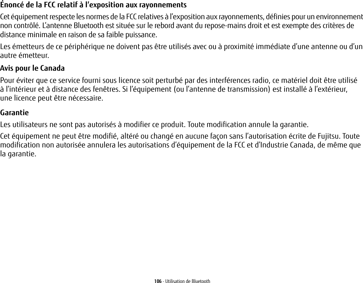 106 - Utilisation de BluetoothÉnoncé de la FCC relatif à l’exposition aux rayonnements Cet équipement respecte les normes de la FCC relatives à l’exposition aux rayonnements, définies pour un environnement non contrôlé. L’antenne Bluetooth est située sur le rebord avant du repose-mains droit et est exempte des critères de distance minimale en raison de sa faible puissance. Les émetteurs de ce périphérique ne doivent pas être utilisés avec ou à proximité immédiate d’une antenne ou d’un autre émetteur.Avis pour le Canada Pour éviter que ce service fourni sous licence soit perturbé par des interférences radio, ce matériel doit être utilisé àl’intérieur et à distance des fenêtres. Si l’équipement (ou l’antenne de transmission) est installé à l’extérieur, unelicence peut être nécessaire.Garantie Les utilisateurs ne sont pas autorisés à modifier ce produit. Toute modification annule la garantie.Cet équipement ne peut être modifié, altéré ou changé en aucune façon sans l’autorisation écrite de Fujitsu. Toute modification non autorisée annulera les autorisations d’équipement de la FCC et d’Industrie Canada, de même que la garantie.