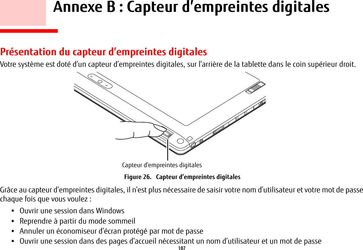 107     Annexe B : Capteur d’empreintes digitalesPrésentation du capteur d’empreintes digitalesVotre système est doté d’un capteur d’empreintes digitales, sur l’arrière de la tablette dans le coin supérieur droit. Capteur d’empreintes digitalesFigure 26.   Capteur d’empreintes digitalesGrâce au capteur d’empreintes digitales, il n’est plus nécessaire de saisir votre nom d’utilisateur et votre mot de passe chaque fois que vous voulez :•Ouvrir une session dans Windows•Reprendre à partir du mode sommeil•Annuler un économiseur d’écran protégé par mot de passe•Ouvrir une session dans des pages d’accueil nécessitant un nom d’utilisateur et un mot de passe