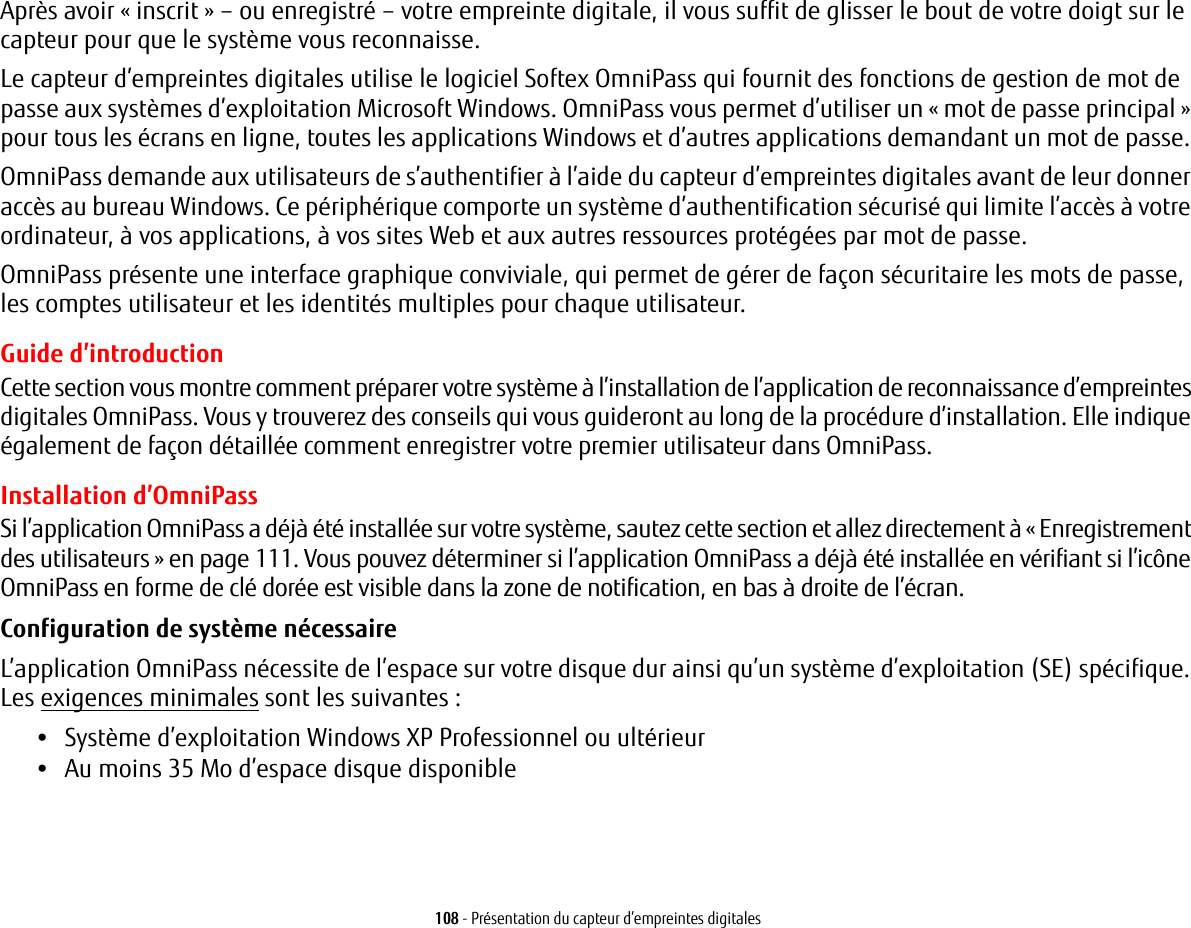 108 - Présentation du capteur d’empreintes digitalesAprès avoir « inscrit » – ou enregistré – votre empreinte digitale, il vous suffit de glisser le bout de votre doigt sur le capteur pour que le système vous reconnaisse. Le capteur d’empreintes digitales utilise le logiciel Softex OmniPass qui fournit des fonctions de gestion de mot de passe aux systèmes d’exploitation Microsoft Windows. OmniPass vous permet d’utiliser un « mot de passe principal » pour tous les écrans en ligne, toutes les applications Windows et d’autres applications demandant un mot de passe. OmniPass demande aux utilisateurs de s’authentifier à l’aide du capteur d’empreintes digitales avant de leur donner accès au bureau Windows. Ce périphérique comporte un système d’authentification sécurisé qui limite l’accès à votre ordinateur, à vos applications, à vos sites Web et aux autres ressources protégées par mot de passe.OmniPass présente une interface graphique conviviale, qui permet de gérer de façon sécuritaire les mots de passe, les comptes utilisateur et les identités multiples pour chaque utilisateur.Guide d’introductionCette section vous montre comment préparer votre système à l’installation de l’application de reconnaissance d’empreintes digitales OmniPass. Vous y trouverez des conseils qui vous guideront au long de la procédure d’installation. Elle indique également de façon détaillée comment enregistrer votre premier utilisateur dans OmniPass. Installation d’OmniPassSi l’application OmniPass a déjà été installée sur votre système, sautez cette section et allez directement à « Enregistrement des utilisateurs » en page 111. Vous pouvez déterminer si l’application OmniPass a déjà été installée en vérifiant si l’icône OmniPass en forme de clé dorée est visible dans la zone de notification, en bas à droite de l’écran.Configuration de système nécessaire L’application OmniPass nécessite de l’espace sur votre disque dur ainsi qu’un système d’exploitation (SE) spécifique. Les exigences minimales sont les suivantes :•Système d’exploitation Windows XP Professionnel ou ultérieur•Au moins 35 Mo d’espace disque disponible