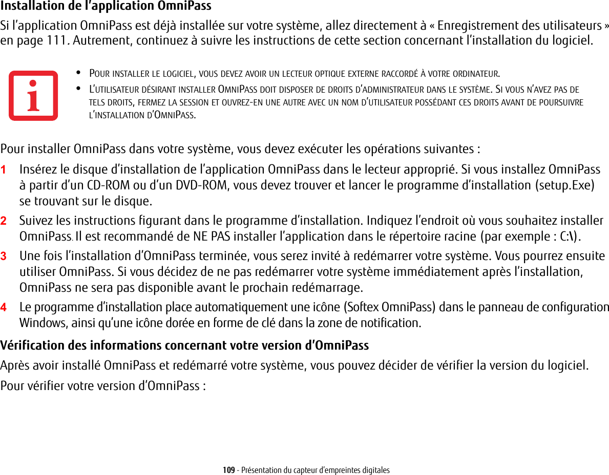 109 - Présentation du capteur d’empreintes digitalesInstallation de l’application OmniPass Si l’application OmniPass est déjà installée sur votre système, allez directement à « Enregistrement des utilisateurs » en page 111. Autrement, continuez à suivre les instructions de cette section concernant l’installation du logiciel.Pour installer OmniPass dans votre système, vous devez exécuter les opérations suivantes :1Insérez le disque d’installation de l’application OmniPass dans le lecteur approprié. Si vous installez OmniPass àpartir d’un CD-ROM ou d’un DVD-ROM, vous devez trouver et lancer le programme d’installation (setup.Exe) setrouvant sur le disque.2Suivez les instructions figurant dans le programme d’installation. Indiquez l’endroit où vous souhaitez installer OmniPass. Il est recommandé de NE PAS installer l’application dans le répertoire racine (par exemple : C:\). 3Une fois l’installation d’OmniPass terminée, vous serez invité à redémarrer votre système. Vous pourrez ensuite utiliser OmniPass. Si vous décidez de ne pas redémarrer votre système immédiatement après l’installation, OmniPass ne sera pas disponible avant le prochain redémarrage.4Le programme d’installation place automatiquement une icône (Softex OmniPass) dans le panneau de configuration Windows, ainsi qu’une icône dorée en forme de clé dans la zone de notification. Vérification des informations concernant votre version d’OmniPass Après avoir installé OmniPass et redémarré votre système, vous pouvez décider de vérifier la version du logiciel.Pour vérifier votre version d’OmniPass :•POUR INSTALLER LE LOGICIEL, VOUS DEVEZ AVOIR UN LECTEUR OPTIQUE EXTERNE RACCORDÉ À VOTRE ORDINATEUR.•L’UTILISATEUR DÉSIRANT INSTALLER OMNIPASS DOIT DISPOSER DE DROITS D’ADMINISTRATEUR DANS LE SYSTÈME. SI VOUS N’AVEZ PAS DE TELSDROITS, FERMEZ LA SESSION ET OUVREZ-EN UNE AUTRE AVEC UN NOM D’UTILISATEUR POSSÉDANT CES DROITS AVANT DE POURSUIVRE L’INSTALLATION D’OMNIPASS.